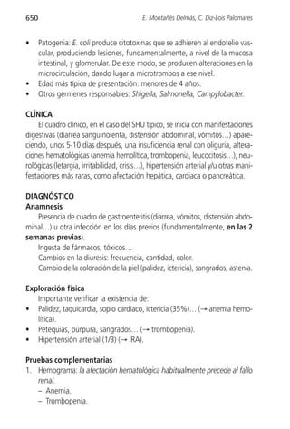 650                                       E. Montañés Delmás, C. Diz-Lois Palomares


•     Patogenia: E. coli produce citotoxinas que se adhieren al endotelio vas-
      cular, produciendo lesiones, fundamentalmente, a nivel de la mucosa
      intestinal, y glomerular. De este modo, se producen alteraciones en la
      microcirculación, dando lugar a microtrombos a ese nivel.
•     Edad más típica de presentación: menores de 4 años.
•     Otros gérmenes responsables: Shigella, Salmonella, Campylobacter.

CLÍNICA
    El cuadro clínico, en el caso del SHU típico, se inicia con manifestaciones
digestivas (diarrea sanguinolenta, distensión abdominal, vómitos…) apare-
ciendo, unos 5-10 días después, una insuficiencia renal con oliguria, altera-
ciones hematológicas (anemia hemolítica, trombopenia, leucocitosis…), neu-
rológicas (letargia, irritabilidad, crisis…), hipertensión arterial y/u otras mani-
festaciones más raras, como afectación hepática, cardiaca o pancreática.

DIAGNÓSTICO
Anamnesis
   Presencia de cuadro de gastroenteritis (diarrea, vómitos, distensión abdo-
minal…) u otra infección en los días previos (fundamentalmente, en las 2
semanas previas).
   Ingesta de fármacos, tóxicos…
   Cambios en la diuresis: frecuencia, cantidad, color.
   Cambio de la coloración de la piel (palidez, ictericia), sangrados, astenia.

Exploración física
   Importante verificar la existencia de:
• Palidez, taquicardia, soplo cardiaco, ictericia (35%)… (→ anemia hemo-
   lítica).
• Petequias, púrpura, sangrados… (→ trombopenia).
• Hipertensión arterial (1/3) (→ IRA).

Pruebas complementarias
1. Hemograma: la afectación hematológica habitualmente precede al fallo
   renal.
   – Anemia.
   – Trombopenia.
 