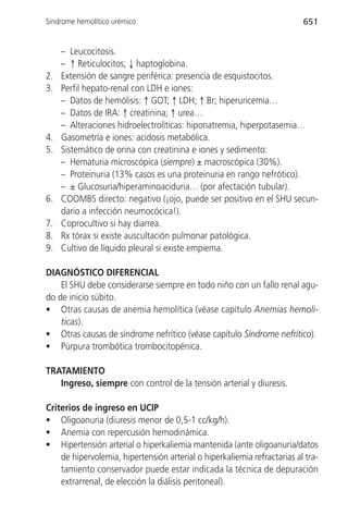 Síndrome hemolítico urémico                                               651


     – Leucocitosis.
     – ↑ Reticulocitos; ↓ haptoglobina.
2.   Extensión de sangre periférica: presencia de esquistocitos.
3.   Perfil hepato-renal con LDH e iones:
     – Datos de hemólisis: ↑ GOT; ↑ LDH; ↑ Br; hiperuricemia…
     – Datos de IRA: ↑ creatinina; ↑ urea…
     – Alteraciones hidroelectrolíticas: hiponatremia, hiperpotasemia…
4.   Gasometría e iones: acidosis metabólica.
5.   Sistemático de orina con creatinina e iones y sedimento:
     – Hematuria microscópica (siempre) ± macroscópica (30%).
     – Proteinuria (13% casos es una proteinuria en rango nefrótico).
     – ± Glucosuria/hiperaminoaciduria… (por afectación tubular).
6.   COOMBS directo: negativo (¡ojo, puede ser positivo en el SHU secun-
     dario a infección neumocócica!).
7.   Coprocultivo si hay diarrea.
8.   Rx tórax si existe auscultación pulmonar patológica.
9.   Cultivo de líquido pleural si existe empiema.

DIAGNÓSTICO DIFERENCIAL
    El SHU debe considerarse siempre en todo niño con un fallo renal agu-
do de inicio súbito.
• Otras causas de anemia hemolítica (véase capítulo Anemias hemolí-
    ticas).
• Otras causas de síndrome nefrítico (véase capítulo Síndrome nefrítico).
• Púrpura trombótica trombocitopénica.

TRATAMIENTO
   Ingreso, siempre con control de la tensión arterial y diuresis.

Criterios de ingreso en UCIP
• Oligoanuria (diuresis menor de 0,5-1 cc/kg/h).
• Anemia con repercusión hemodinámica.
• Hipertensión arterial o hiperkaliemia mantenida (ante oligoanuria/datos
    de hipervolemia, hipertensión arterial o hiperkaliemia refractarias al tra-
    tamiento conservador puede estar indicada la técnica de depuración
    extrarrenal, de elección la diálisis peritoneal).
 