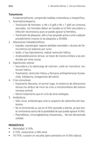 652                                    E. Montañés Delmás, C. Diz-Lois Palomares


Tratamiento
    Fundamentalmente, comprende medidas sintomáticas e inespecíficas.
1. Anemia/trombopenia:
    – Transfusión de hematíes: si Hb < 6 g/dl o Hb < 7 g/dl con síntomas
      asociados. Los hematíes deben ser lavados en el SHU secundario a
      infección neumocócica pues se puede agravar la hemólisis.
    – Transfusión de plaquetas: sólo si hay sangrado activo o ante cualquier
      procedimiento invasivo (si las plaquetas ≤ 50.000).
2. Alteraciones hidroelectrolíticas:
    – Líquidos: sueroterapia: reponer pérdidas insensibles + diuresis de for-
      ma estricta con balances por turno.
    – Sodio: si hay hiponatremia, realizar restricción hídrica.
    – Acidosis/alteraciones iónicas: se tratan de manera similara a las pro-
      ducidas por otras causas.
3. Hipertensión arterial:
    – Secundaria a la sobrecarga de volumen, suele ser transitoria: res-
      tricción hídrica.
    – Tratamiento: restricción hídrica ± fármacos antihipertensivos (furose-
      mida, hidralacina, antagonistas del calcio).
4. Crisis convulsivas:
    – Importante descartar, en primer lugar, la existencia de alteraciones
      iónicas (no atribuir de inicio las crisis a microtrombosis del sistema
      nervioso central).
    – Mismo tratamiento que en crisis de otras etiologías.
5. Antibióticos:
    – Sólo iniciar antibioterapia ante la sospecha de sobreinfección bac-
      teriana.
    – No se recomienda su uso en el SHU asociado a diarrea, ya que exis-
      te controversia acerca de la posibilidad de que pueda agravar el SHU.
    – Plasmaféresis, inmunoglobulinas intravenosas… No han demostrado
      utilidad.

PRONÓSTICO
• Mortalidad: 5-10%.
• 5-10%: evolucionan a fallo renal.
• 70-75%: curación sin secuelas (peor pronóstico en el SHU atípico).
 