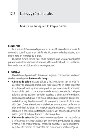 12.6        Litiasis y cólico renales


             M.A. Carro Rodríguez, C. Carpio García




CONCEPTO
    La litiasis se define como la presencia de un cálculo en la vía urinaria. Es
un cuadro poco frecuente en la infancia. Ocurre en todas las edades, aun-
que es raro en menores de 2 años.
    El cuadro clínico clásico es el cólico nefrítico, que se caracteriza por la
presencia de dolor abdominal intenso, difuso o localizado en un flanco,
hematuria macroscópica y síntomas vegetativos.

ETIOLOGÍA
    Hay distintos tipos de cálculos renales según su composición, cada uno
de ellos con distintos factores de riesgo:
• Cálculos de calcio (oxalato cálcico y fosfato cálcico): son los más fre-
    cuentes y la alteración metabólica más frecuente en estos pacientes
    es la hipercalciuria, que se suele producir por un exceso de absorción
    intestinal de calcio o por aumento de la reabsorción tubular. La hiper-
    calciuria puede aparecer también asociada a diversas enfermedades,
    como la acidosis tubular renal distal, el hiperparatiroidismo, la enferme-
    dad de Cushing, la administración de furosemida o aumento de la resor-
    ción ósea. Otras alteraciones metabólicas favorecedoras de la forma-
    ción de litiasis cálcica son: hiperuricosuria, cistinuria, hiperoxaluria
    (primaria o asociada a alteraciones digestivas con malabsorción de
    ácidos grasos), la hipocitraturia o fibrosis quística.
• Cálculos de estruvita (fosfato amónico magnésico): son secundarios
    a infecciones urinarias causadas por gérmenes productores de ureasa
    (Proteus, y en menor medida, Klebsiella, Serratia, E. coli o Pseudomo-
    nas). Más frecuentes en pacientes con disfunción vesical neurógena.
 