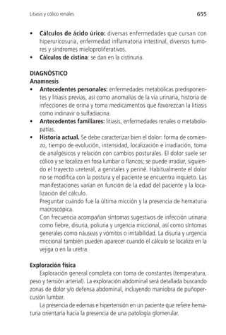 Litiasis y cólico renales                                               655


•    Cálculos de ácido úrico: diversas enfermedades que cursan con
     hiperuricosuria, enfermedad inflamatoria intestinal, diversos tumo-
     res y síndromes mieloproliferativos.
•    Cálculos de cistina: se dan en la cistinuria.

DIAGNÓSTICO
Anamnesis
• Antecedentes personales: enfermedades metabólicas predisponen-
   tes y litiasis previas, así como anomalías de la vía urinaria, historia de
   infecciones de orina y toma medicamentos que favorezcan la litiasis
   como indinavir o sulfadiacina.
• Antecedentes familiares: litiasis, enfermedades renales o metabolo-
   patías.
• Historia actual. Se debe caracterizar bien el dolor: forma de comien-
   zo, tiempo de evolución, intensidad, localización e irradiación, toma
   de analgésicos y relación con cambios posturales. El dolor suele ser
   cólico y se localiza en fosa lumbar o flancos; se puede irradiar, siguien-
   do el trayecto ureteral, a genitales y periné. Habitualmente el dolor
   no se modifica con la postura y el paciente se encuentra inquieto. Las
   manifestaciones varían en función de la edad del paciente y la loca-
   lización del cálculo.
   Preguntar cuándo fue la última micción y la presencia de hematuria
   macroscópica.
   Con frecuencia acompañan síntomas sugestivos de infección urinaria
   como fiebre, disuria, poliuria y urgencia miccional, así como síntomas
   generales como náuseas y vómitos o irritabilidad. La disuria y urgencia
   miccional también pueden aparecer cuando el cálculo se localiza en la
   vejiga o en la uretra.

Exploración física
     Exploración general completa con toma de constantes (temperatura,
peso y tensión arterial). La exploración abdominal será detallada buscando
zonas de dolor y/o defensa abdominal, incluyendo maniobra de puñoper-
cusión lumbar.
     La presencia de edemas e hipertensión en un paciente que refiere hema-
turia orientaría hacia la presencia de una patología glomerular.
 