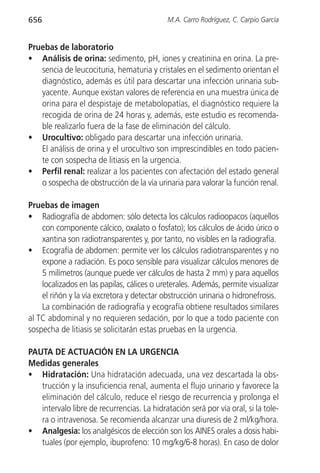656                                          M.A. Carro Rodríguez, C. Carpio García


Pruebas de laboratorio
• Análisis de orina: sedimento, pH, iones y creatinina en orina. La pre-
   sencia de leucocituria, hematuria y cristales en el sedimento orientan el
   diagnóstico, además es útil para descartar una infección urinaria sub-
   yacente. Aunque existan valores de referencia en una muestra única de
   orina para el despistaje de metabolopatías, el diagnóstico requiere la
   recogida de orina de 24 horas y, además, este estudio es recomenda-
   ble realizarlo fuera de la fase de eliminación del cálculo.
• Urocultivo: obligado para descartar una infección urinaria.
   El análisis de orina y el urocultivo son imprescindibles en todo pacien-
   te con sospecha de litiasis en la urgencia.
• Perfil renal: realizar a los pacientes con afectación del estado general
   o sospecha de obstrucción de la vía urinaria para valorar la función renal.

Pruebas de imagen
• Radiografía de abdomen: sólo detecta los cálculos radioopacos (aquellos
    con componente cálcico, oxalato o fosfato); los cálculos de ácido úrico o
    xantina son radiotransparentes y, por tanto, no visibles en la radiografía.
• Ecografía de abdomen: permite ver los cálculos radiotransparentes y no
    expone a radiación. Es poco sensible para visualizar cálculos menores de
    5 milímetros (aunque puede ver cálculos de hasta 2 mm) y para aquellos
    localizados en las papilas, cálices o ureterales. Además, permite visualizar
    el riñón y la vía excretora y detectar obstrucción urinaria o hidronefrosis.
    La combinación de radiografía y ecografía obtiene resultados similares
al TC abdominal y no requieren sedación, por lo que a todo paciente con
sospecha de litiasis se solicitarán estas pruebas en la urgencia.

PAUTA DE ACTUACIÓN EN LA URGENCIA
Medidas generales
• Hidratación: Una hidratación adecuada, una vez descartada la obs-
   trucción y la insuficiencia renal, aumenta el flujo urinario y favorece la
   eliminación del cálculo, reduce el riesgo de recurrencia y prolonga el
   intervalo libre de recurrencias. La hidratación será por vía oral, si la tole-
   ra o intravenosa. Se recomienda alcanzar una diuresis de 2 ml/kg/hora.
• Analgesia: los analgésicos de elección son los AINES orales a dosis habi-
   tuales (por ejemplo, ibuprofeno: 10 mg/kg/6-8 horas). En caso de dolor
 
