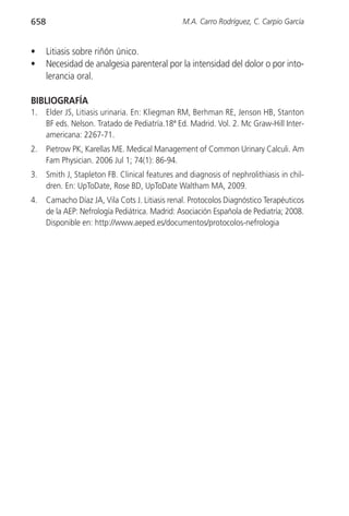 658                                              M.A. Carro Rodríguez, C. Carpio García


•     Litiasis sobre riñón único.
•     Necesidad de analgesia parenteral por la intensidad del dolor o por into-
      lerancia oral.

BIBLIOGRAFÍA
1.    Elder JS, Litiasis urinaria. En: Kliegman RM, Berhman RE, Jenson HB, Stanton
      BF eds. Nelson. Tratado de Pediatría.18ª Ed. Madrid. Vol. 2. Mc Graw-Hill Inter-
      americana: 2267-71.
2.    Pietrow PK, Karellas ME. Medical Management of Common Urinary Calculi. Am
      Fam Physician. 2006 Jul 1; 74(1): 86-94.
3.    Smith J, Stapleton FB. Clinical features and diagnosis of nephrolithiasis in chil-
      dren. En: UpToDate, Rose BD, UpToDate Waltham MA, 2009.
4.    Camacho Díaz JA, Vila Cots J. Litiasis renal. Protocolos Diagnóstico Terapéuticos
      de la AEP: Nefrología Pediátrica. Madrid: Asociación Española de Pediatría; 2008.
      Disponible en: http://www.aeped.es/documentos/protocolos-nefrologia
 