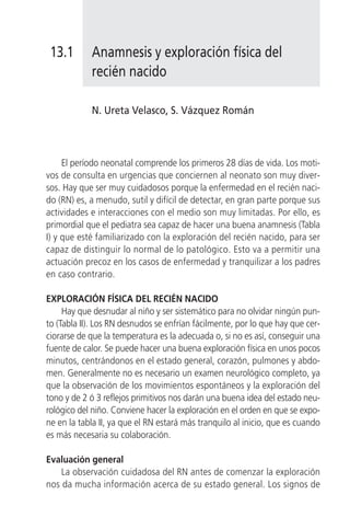 13.1       Anamnesis y exploración física del
            recién nacido

            N. Ureta Velasco, S. Vázquez Román



     El período neonatal comprende los primeros 28 días de vida. Los moti-
vos de consulta en urgencias que conciernen al neonato son muy diver-
sos. Hay que ser muy cuidadosos porque la enfermedad en el recién naci-
do (RN) es, a menudo, sutil y difícil de detectar, en gran parte porque sus
actividades e interacciones con el medio son muy limitadas. Por ello, es
primordial que el pediatra sea capaz de hacer una buena anamnesis (Tabla
I) y que esté familiarizado con la exploración del recién nacido, para ser
capaz de distinguir lo normal de lo patológico. Esto va a permitir una
actuación precoz en los casos de enfermedad y tranquilizar a los padres
en caso contrario.

EXPLORACIÓN FÍSICA DEL RECIÉN NACIDO
     Hay que desnudar al niño y ser sistemático para no olvidar ningún pun-
to (Tabla II). Los RN desnudos se enfrían fácilmente, por lo que hay que cer-
ciorarse de que la temperatura es la adecuada o, si no es así, conseguir una
fuente de calor. Se puede hacer una buena exploración física en unos pocos
minutos, centrándonos en el estado general, corazón, pulmones y abdo-
men. Generalmente no es necesario un examen neurológico completo, ya
que la observación de los movimientos espontáneos y la exploración del
tono y de 2 ó 3 reflejos primitivos nos darán una buena idea del estado neu-
rológico del niño. Conviene hacer la exploración en el orden en que se expo-
ne en la tabla II, ya que el RN estará más tranquilo al inicio, que es cuando
es más necesaria su colaboración.

Evaluación general
    La observación cuidadosa del RN antes de comenzar la exploración
nos da mucha información acerca de su estado general. Los signos de
 
