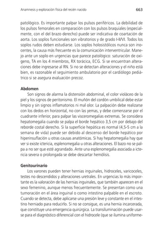 Anamnesis y exploración física del recién nacido                           663


patológico. Es importante palpar los pulsos periféricos. La debilidad de
los pulsos femorales en comparación con los pulsos braquiales (especial-
mente, con el del brazo derecho) puede ser indicativa de coartación de
aorta. Los soplos funcionales son vibratorios y de grado I-II/VI. Todos los
soplos rudos deben estudiarse. Los soplos holosistólicos nunca son ino-
centes, la causa más frecuente es la comunicación interventricular. Mane-
jo ante un soplo en urgencias que parece patológico: saturación de oxí-
geno, TA en los 4 miembros, RX torácica, ECG. Si se encuentran altera-
ciones debe ingresarse al RN. Si no se detectan alteraciones y el niño está
bien, es razonable el seguimiento ambulatorio por el cardiólogo pediá-
trico si se asegura evaluación precoz.

Abdomen
     Son signos de alarma la distensión abdominal, el color violáceo de la
piel y los signos de peritonismo. El muñón del cordón umbilical debe estar
limpio y sin signos inflamatorios ni mal olor. La palpación debe realizarse
con los dedos en horizontal, no con las yemas, y debe comenzarse por el
cuadrante inferior, para palpar las visceromegalias extremas. Se considera
hepatomegalia cuando se palpa el borde hepático 3,5 cm por debajo del
reborde costal derecho. Si la superficie hepática es normal (4,5-5 cm a la
semana de vida) puede ser debido al descenso del borde hepático por
hiperinsuflación u otras causas anatómicas. Si hay hepatomegalia hay que
ver si existe ictericia, esplenomegalia u otras alteraciones. El bazo no se pal-
pa a no ser que esté agrandado. Ante una esplenomegalia asociada a icte-
ricia severa o prolongada se debe descartar hemólisis.

Genitourinario
    Los varones pueden tener hernias inguinales, hidroceles, varicoceles,
testes no descendidos y alteraciones uretrales. En urgencias lo más impor-
tante es la valoración de las hernias inguinales, que también aparecen en el
sexo femenino, aunque menos frecuentemente. Se presentan como una
tumoración en el área inguinal o como intestino palpable en el escroto.
Cuando se detecta, debe aplicarse una presión leve y constante en el intes-
tino herniado para reducirlo. Si no se consigue, es una hernia incarcerada,
que constituye una emergencia quirúrgica. La transiluminación puede usar-
se para el diagnóstico diferencial con el hidrocele (que se ilumina uniforme-
 