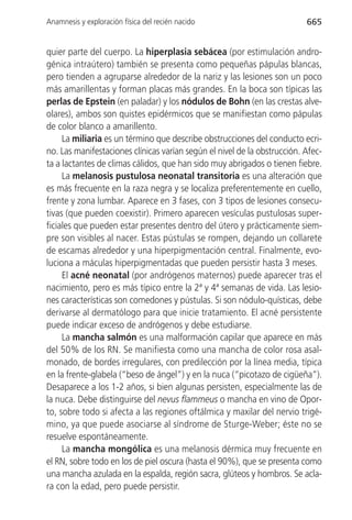 Anamnesis y exploración física del recién nacido                          665


quier parte del cuerpo. La hiperplasia sebácea (por estimulación andro-
génica intraútero) también se presenta como pequeñas pápulas blancas,
pero tienden a agruparse alrededor de la nariz y las lesiones son un poco
más amarillentas y forman placas más grandes. En la boca son típicas las
perlas de Epstein (en paladar) y los nódulos de Bohn (en las crestas alve-
olares), ambos son quistes epidérmicos que se manifiestan como pápulas
de color blanco a amarillento.
     La miliaria es un término que describe obstrucciones del conducto ecri-
no. Las manifestaciones clínicas varían según el nivel de la obstrucción. Afec-
ta a lactantes de climas cálidos, que han sido muy abrigados o tienen fiebre.
     La melanosis pustulosa neonatal transitoria es una alteración que
es más frecuente en la raza negra y se localiza preferentemente en cuello,
frente y zona lumbar. Aparece en 3 fases, con 3 tipos de lesiones consecu-
tivas (que pueden coexistir). Primero aparecen vesículas pustulosas super-
ficiales que pueden estar presentes dentro del útero y prácticamente siem-
pre son visibles al nacer. Estas pústulas se rompen, dejando un collarete
de escamas alrededor y una hiperpigmentación central. Finalmente, evo-
luciona a máculas hiperpigmentadas que pueden persistir hasta 3 meses.
     El acné neonatal (por andrógenos maternos) puede aparecer tras el
nacimiento, pero es más típico entre la 2ª y 4ª semanas de vida. Las lesio-
nes características son comedones y pústulas. Si son nódulo-quísticas, debe
derivarse al dermatólogo para que inicie tratamiento. El acné persistente
puede indicar exceso de andrógenos y debe estudiarse.
     La mancha salmón es una malformación capilar que aparece en más
del 50% de los RN. Se manifiesta como una mancha de color rosa asal-
monado, de bordes irregulares, con predilección por la línea media, típica
en la frente-glabela (“beso de ángel”) y en la nuca (“picotazo de cigüeña”).
Desaparece a los 1-2 años, si bien algunas persisten, especialmente las de
la nuca. Debe distinguirse del nevus flammeus o mancha en vino de Opor-
to, sobre todo si afecta a las regiones oftálmica y maxilar del nervio trigé-
mino, ya que puede asociarse al síndrome de Sturge-Weber; éste no se
resuelve espontáneamente.
     La mancha mongólica es una melanosis dérmica muy frecuente en
el RN, sobre todo en los de piel oscura (hasta el 90%), que se presenta como
una mancha azulada en la espalda, región sacra, glúteos y hombros. Se acla-
ra con la edad, pero puede persistir.
 