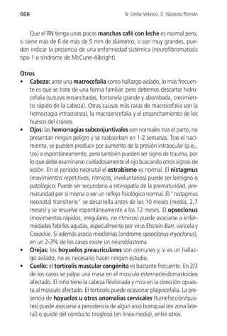 666                                           N. Ureta Velasco, S. Vázquez Román


      Que el RN tenga unas pocas manchas café con leche es normal pero,
si tiene más de 6 de más de 5 mm de diámetro, o son muy grandes, pue-
den indicar la presencia de una enfermedad sistémica (neurofibromatosis
tipo 1 o síndrome de McCune-Albright).

Otros
• Cabeza: ante una macrocefalia como hallazgo aislado, lo más frecuen-
   te es que se trate de una forma familiar, pero debemos descartar hidro-
   cefalia (suturas ensanchadas, fontanela grande y abombada, crecimien-
   to rápido de la cabeza). Otras causas más raras de macrocefalia son la
   hemorragia intracraneal, la macroencefalia y el ensanchamiento de los
   huesos del cráneo.
• Ojos: las hemorragias subconjuntivales son normales tras el parto, no
   presentan ningún peligro y se reabsorben en 1-2 semanas. Tras el naci-
   miento, se pueden producir por aumento de la presión intraocular (p.ej.,
   tos) o espontáneamente, pero también pueden ser signo de trauma, por
   lo que debe examinarse cuidadosamente el ojo buscando otros signos de
   lesión. En el periodo neonatal el estrabismo es normal. El nistagmus
   (movimientos repetitivos, rítmicos, involuntarios) puede ser benigno o
   patológico. Puede ser secundario a retinopatía de la prematuridad, pre-
   maturidad por sí misma o ser un reflejo fisiológico normal. El “nistagmus
   neonatal transitorio” se desarrolla antes de los 10 meses (media, 2,7
   meses) y se resuelve espontáneamente a los 12 meses. El opsoclonus
   (movimientos rápidos, irregulares, no rítmicos) puede asociarse a enfer-
   medades febriles agudas, especialmente por virus Ebstein-Barr, varicela y
   Coxackie. Si además asocia mioclonías (síndrome opsoclonus-myoclonus),
   en un 2-3% de los casos existe un neuroblastoma.
• Orejas: los hoyuelos preauriculares son comunes y, si es un hallaz-
   go aislado, no es necesario hacer ningún estudio.
• Cuello: el tortícolis muscular congénito es bastante frecuente. En 2/3
   de los casos se palpa una masa en el músculo esternocleidomastoideo
   afectado. El niño tiene la cabeza flexionada y mira en la dirección opues-
   ta al músculo afectado. El tortícolis puede ocasionar plagiocefalia. La pre-
   sencia de hoyuelos u otras anomalías cervicales (tumefacción/quis-
   tes) puede asociarse a persistencia de algún arco branquial (en zona late-
   ral) o quiste del conducto tirogloso (en línea media), entre otros.
 