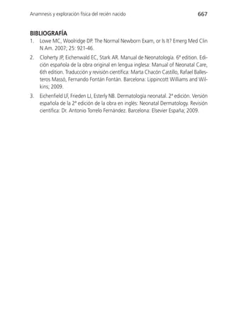Anamnesis y exploración física del recién nacido                                    667


BIBLIOGRAFÍA
1.   Lowe MC, Woolridge DP. The Normal Newborn Exam, or Is It? Emerg Med Clin
     N Am. 2007; 25: 921-46.
2.   Cloherty JP, Eichenwald EC, Stark AR. Manual de Neonatología. 6ª edition. Edi-
     ción española de la obra original en lengua inglesa: Manual of Neonatal Care,
     6th edition. Traducción y revisión científica: Marta Chacón Castillo, Rafael Balles-
     teros Massó, Fernando Fontán Fontán. Barcelona: Lippincott Williams and Wil-
     kins; 2009.
3.   Eichenfield LF, Frieden LJ, Esterly NB. Dermatología neonatal. 2ª edición. Versión
     española de la 2ª edición de la obra en inglés: Neonatal Dermatology. Revisión
     científica: Dr. Antonio Torrelo Fernández. Barcelona: Elsevier España; 2009.
 
