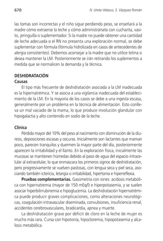 670                                            N. Ureta Velasco, S. Vázquez Román


las tomas son incorrectas y el niño sigue perdiendo peso, se enseñará a la
madre cómo extraerse la leche y cómo administrársela con cucharita, vasi-
to, jeringuilla o suplementador. Si la madre no puede obtener una cantidad
de leche adecuada o el RN no presenta una exploración normal, se debe
suplementar con fórmula (fórmula hidrolizada en casos de antecedentes de
alergia consistentes). Debemos aconsejar a la madre que no utilice tetina si
desea mantener la LM. Posteriormente se irán retirando los suplementos a
medida que se normalicen la demanda y la técnica.

DESHIDRATACIÓN
Causas
     El tipo más frecuente de deshidratación asociada a la LM inadecuada
es la hipernatrémica. Y se asocia a una vigilancia inadecuada del estableci-
miento de la LM. En la mayoría de los casos se debe a una ingesta escasa,
generalmente por un problema en la técnica de alimentación. Esto conlle-
va un mal vaciado de la mama, lo que produce involución glandular con
hipogalactia y alto contenido en sodio de la leche.

Clínica
     Pérdida mayor del 10% del peso al nacimiento con disminución de la diu-
resis, deposiciones escasas y oscuras. Inicialmente son lactantes que maman
poco, parecen tranquilos y duermen la mayor parte del día, posteriormente
aparecen la irritabilidad y el llanto. En la exploración física, inicialmente las
mucosas se mantienen húmedas debido al paso de agua del espacio intrace-
lular al extracelular, lo que enmascara los primeros signos de deshidratación,
pero progresivamente se vuelven pastosas, con lengua seca y piel seca, aso-
ciando también ictericia, letargia o irritabilidad, hipertonía e hiperreflexia.
     Pruebas complementarias. Gasometría con iones: acidosis metabóli-
ca con hipernatremia (mayor de 150 mEq/l) e hiperpotasemia, y se suelen
asociar hiperbilirrubinemia e hipoglucemia. La deshidratación hipernatrémi-
ca puede producir graves complicaciones, como alteraciones neurológi-
cas, coagulación intravascular diseminada, convulsiones, insuficiencia renal,
accidentes cerebrovasculares, bradicardia, apnea y muerte.
     La deshidratación grave por déficit de cloro en la leche de mujer es
mucho más rara. Cursa con hipotonía, hipocloremia, hipopotasemia y alca-
losis metabólica.
 