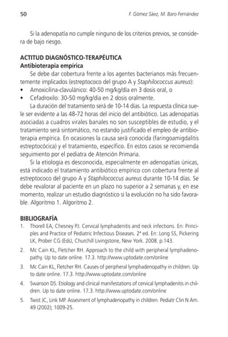 50                                                   F. Gómez Sáez, M. Baro Fernández


    Si la adenopatía no cumple ninguno de los criterios previos, se conside-
ra de bajo riesgo.

ACTITUD DIAGNÓSTICO-TERAPÉUTICA
Antibioterapia empírica
     Se debe dar cobertura frente a los agentes bacterianos más frecuen-
temente implicados (estreptococo del grupo A y Staphilococcus aureus):
• Amoxicilina-clavulánico: 40-50 mg/kg/día en 3 dosis oral, o
• Cefadroxilo: 30-50 mg/kg/día en 2 dosis oralmente.
     La duración del tratamiento será de 10-14 días. La respuesta clínica sue-
le ser evidente a las 48-72 horas del inicio del antibiótico. Las adenopatías
asociadas a cuadros virales banales no son susceptibles de estudio, y el
tratamiento será sintomático, no estando justificado el empleo de antibio-
terapia empírica. En ocasiones la causa será conocida (faringoamigdalitis
estreptocócica) y el tratamiento, específico. En estos casos se recomienda
seguimiento por el pediatra de Atención Primaria.
     Si la etiología es desconocida, especialmente en adenopatías únicas,
está indicado el tratamiento antibiótico empírico con cobertura frente al
estreptococo del grupo A y Staphilococcus aureus durante 10-14 días. Se
debe revalorar al paciente en un plazo no superior a 2 semanas y, en ese
momento, realizar un estudio diagnóstico si la evolución no ha sido favora-
ble. Algoritmo 1. Algoritmo 2.

BIBLIOGRAFÍA
1.   Thorell EA, Chesney PJ. Cervical lymphadenitis and neck infections. En: Princi-
     ples and Practice of Pediatric Infectious Diseases. 2ª ed. En: Long SS, Pickering
     LK, Prober CG (Eds), Churchill Livingstone, New York. 2008. p.143.
2.   Mc Cain KL, Fletcher RH. Approach to the child with peripheral lymphadeno-
     pathy. Up to date online. 17.3. http://www.uptodate.com/online
3.   Mc Cain KL, Fletcher RH. Causes of peripheral lymphadenopathy in children. Up
     to date online. 17.3. http://www.uptodate.com/online
4.   Swanson DS. Etiology and clinical manifestations of cervical lymphadenitis in chil-
     dren. Up to date online. 17.3. http://www.uptodate.com/online
5.   Twist JC, Link MP. Assesment of lymphadenopathy in children. Pediatr Clin N Am.
     49 (2002); 1009-25.
 