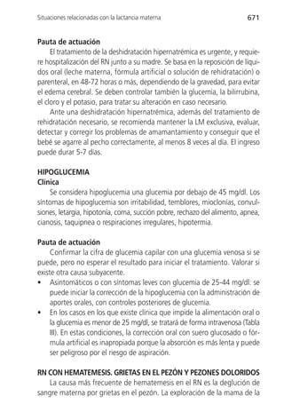 Situaciones relacionadas con la lactancia materna                        671


Pauta de actuación
     El tratamiento de la deshidratación hipernatrémica es urgente, y requie-
re hospitalización del RN junto a su madre. Se basa en la reposición de líqui-
dos oral (leche materna, fórmula artificial o solución de rehidratación) o
parenteral, en 48-72 horas o más, dependiendo de la gravedad, para evitar
el edema cerebral. Se deben controlar también la glucemia, la bilirrubina,
el cloro y el potasio, para tratar su alteración en caso necesario.
     Ante una deshidratación hipernatrémica, además del tratamiento de
rehidratación necesario, se recomienda mantener la LM exclusiva, evaluar,
detectar y corregir los problemas de amamantamiento y conseguir que el
bebé se agarre al pecho correctamente, al menos 8 veces al día. El ingreso
puede durar 5-7 días.

HIPOGLUCEMIA
Clínica
    Se considera hipoglucemia una glucemia por debajo de 45 mg/dl. Los
síntomas de hipoglucemia son irritabilidad, temblores, mioclonías, convul-
siones, letargia, hipotonía, coma, succión pobre, rechazo del alimento, apnea,
cianosis, taquipnea o respiraciones irregulares, hipotermia.

Pauta de actuación
     Confirmar la cifra de glucemia capilar con una glucemia venosa si se
puede, pero no esperar el resultado para iniciar el tratamiento. Valorar si
existe otra causa subyacente.
• Asintomáticos o con síntomas leves con glucemia de 25-44 mg/dl: se
     puede iniciar la corrección de la hipoglucemia con la administración de
     aportes orales, con controles posteriores de glucemia.
• En los casos en los que existe clínica que impide la alimentación oral o
     la glucemia es menor de 25 mg/dl, se tratará de forma intravenosa (Tabla
     III). En estas condiciones, la corrección oral con suero glucosado o fór-
     mula artificial es inapropiada porque la absorción es más lenta y puede
     ser peligroso por el riesgo de aspiración.

RN CON HEMATEMESIS. GRIETAS EN EL PEZÓN Y PEZONES DOLORIDOS
    La causa más frecuente de hematemesis en el RN es la deglución de
sangre materna por grietas en el pezón. La exploración de la mama de la
 