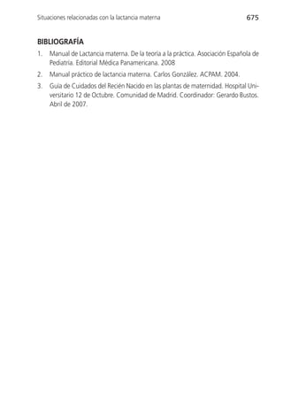 Situaciones relacionadas con la lactancia materna                              675


BIBLIOGRAFÍA
1.   Manual de Lactancia materna. De la teoría a la práctica. Asociación Española de
     Pediatría. Editorial Médica Panamericana. 2008
2.   Manual práctico de lactancia materna. Carlos González. ACPAM. 2004.
3.   Guía de Cuidados del Recién Nacido en las plantas de maternidad. Hospital Uni-
     versitario 12 de Octubre. Comunidad de Madrid. Coordinador: Gerardo Bustos.
     Abril de 2007.
 