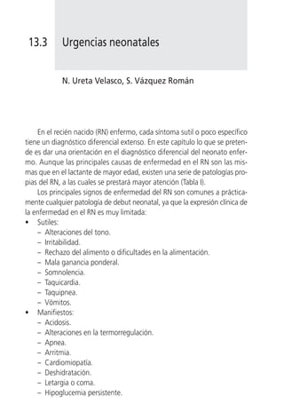 13.3       Urgencias neonatales


            N. Ureta Velasco, S. Vázquez Román




    En el recién nacido (RN) enfermo, cada síntoma sutil o poco específico
tiene un diagnóstico diferencial extenso. En este capítulo lo que se preten-
de es dar una orientación en el diagnóstico diferencial del neonato enfer-
mo. Aunque las principales causas de enfermedad en el RN son las mis-
mas que en el lactante de mayor edad, existen una serie de patologías pro-
pias del RN, a las cuales se prestará mayor atención (Tabla I).
    Los principales signos de enfermedad del RN son comunes a práctica-
mente cualquier patología de debut neonatal, ya que la expresión clínica de
la enfermedad en el RN es muy limitada:
• Sutiles:
    – Alteraciones del tono.
    – Irritabilidad.
    – Rechazo del alimento o dificultades en la alimentación.
    – Mala ganancia ponderal.
    – Somnolencia.
    – Taquicardia.
    – Taquipnea.
    – Vómitos.
• Manifiestos:
    – Acidosis.
    – Alteraciones en la termorregulación.
    – Apnea.
    – Arritmia.
    – Cardiomiopatía.
    – Deshidratación.
    – Letargia o coma.
    – Hipoglucemia persistente.
 