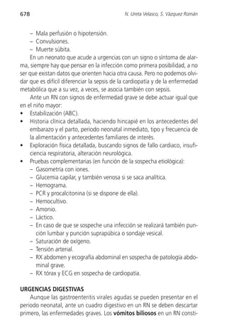 678                                          N. Ureta Velasco, S. Vázquez Román


     – Mala perfusión o hipotensión.
     – Convulsiones.
     – Muerte súbita.
     En un neonato que acude a urgencias con un signo o síntoma de alar-
ma, siempre hay que pensar en la infección como primera posibilidad, a no
ser que existan datos que orienten hacia otra causa. Pero no podemos olvi-
dar que es difícil diferenciar la sepsis de la cardiopatía y de la enfermedad
metabólica que a su vez, a veces, se asocia también con sepsis.
     Ante un RN con signos de enfermedad grave se debe actuar igual que
en el niño mayor:
• Estabilización (ABC).
• Historia clínica detallada, haciendo hincapié en los antecedentes del
     embarazo y el parto, periodo neonatal inmediato, tipo y frecuencia de
     la alimentación y antecedentes familiares de interés.
• Exploración física detallada, buscando signos de fallo cardiaco, insufi-
     ciencia respiratoria, alteración neurológica.
• Pruebas complementarias (en función de la sospecha etiológica):
     – Gasometría con iones.
     – Glucemia capilar, y también venosa si se saca analítica.
     – Hemograma.
     – PCR y procalcitonina (si se dispone de ella).
     – Hemocultivo.
     – Amonio.
     – Láctico.
     – En caso de que se sospeche una infección se realizará también pun-
        ción lumbar y punción suprapúbica o sondaje vesical.
     – Saturación de oxígeno.
     – Tensión arterial.
     – RX abdomen y ecografía abdominal en sospecha de patología abdo-
        minal grave.
     – RX tórax y ECG en sospecha de cardiopatía.

URGENCIAS DIGESTIVAS
    Aunque las gastroenteritis virales agudas se pueden presentar en el
periodo neonatal, ante un cuadro digestivo en un RN se deben descartar
primero, las enfermedades graves. Los vómitos biliosos en un RN consti-
 