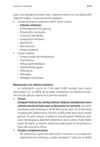 Urgencias neonatales                                                     679


tuyen una emergencia médica real, y debemos pensar en una obstrucción
intestinal médica. Causas de vómitos bibliosos:
• Causas quirúrgicas (suponen el 40% de las causas):
    – Vólvulo intestinal.
    – Enfermedad de Hirschsprung.
    – Enterocolitis necrosante.
    – Divertículo de Meckel.
    – Invaginación intestinal.
    – Apendicitis.
    – Íleo meconial.
    – Atresia duodenal.
• Causas médicas:
    – Errores innatos del metabolismo.
    – Traumatismo.
    – Reflujo gastroesofágico.
    – Gastroenteritis aguda.
    – Pielonefritis.
    – Meningitis.
    – Patología intracraneal.

Malrotación con vólvulo intestinal
    La malrotación ocurre en 1 de cada 5.000 nacidos vivos (razón
varón:mujer 2:1), y el 80% de los casos se presentan con vólvulo en el pri-
mer mes de vida (la mayoría en la primera semana).
• Clínica:
    Cualquier historia de vómitos biliosos debería considerarse como
    vólvulo intestinal hasta que se demuestre lo contrario. Los vómi-
    tos biliosos están presentes en el 80-90% de los casos. En la fase inicial
    la exploración abdominal es normal y el RN puede tener buen estado
    general. En poco tiempo, se altera la vascularización intestinal y apa-
    recen hematoquecia, distensión abdominal, dolor y shock. Puede haber
    signos de sepsis. La necrosis intestinal puede ocurrir en las primeras 2
    horas del inicio de la clínica.
• Pruebas complementarias:
    – RX abdominal: signos de obstrucción intestinal o una dilatación
       importante de estómago y bulbo duodenal (“signo de la doble
 