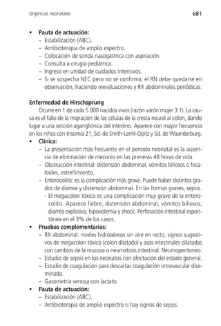 Urgencias neonatales                                                        681


•   Pauta de actuación:
    – Estabilización (ABC).
    – Antibioterapia de amplio espectro.
    – Colocación de sonda nasogástrica con aspiración.
    – Consulta a cirugía pediátrica.
    – Ingreso en unidad de cuidados intensivos.
    – Si se sospecha NEC pero no se confirma, el RN debe quedarse en
      observación, haciendo reevaluaciones y RX abdominales periódicas.

Enfermedad de Hirschsprung
     Ocurre en 1 de cada 5.000 nacidos vivos (razón varón:mujer 3:1). La cau-
sa es el fallo de la migración de las células de la cresta neural al colon, dando
lugar a una sección agangliónica del intestino. Aparece con mayor frecuencia
en los niños con trisomía 21, Sd. de Smith-Lemli-Opitz y Sd. de Waanderburg.
• Clínica:
     – La presentación más frecuente en el periodo neonatal es la ausen-
       cia de eliminación de meconio en las primeras 48 horas de vida.
     – Obstrucción intestinal: distensión abdominal, vómitos biliosos o feca-
       loides, estreñimiento.
     – Enterocolitis: es la complicación más grave. Puede haber distintos gra-
       dos de diarrea y distensión abdominal. En las formas graves, sepsis.
       - El megacolon tóxico es una complicación muy grave de la entero-
          colitis. Aparece fiebre, distensión abdominal, vómitos biliosos,
          diarrea explosiva, hipovolemia y shock. Perforación intestinal espon-
          tánea en el 3% de los casos.
• Pruebas complementarias:
     – RX abdominal: niveles hidroaéreos sin aire en recto, signos sugesti-
       vos de megacolon tóxico (colon dilatado) y asas intestinales dilatadas
       con cambios de la mucosa o neumatosis intestinal. Neumoperitoneo.
     – Estudio de sepsis en los neonatos con afectación del estado general.
     – Estudio de coagulación para descartar coagulación intravascular dise-
       minada.
     – Gasometría venosa con lactato.
• Pauta de actuación:
     – Estabilización (ABC).
     – Antibioterapia de amplio espectro si hay signos de sepsis.
 