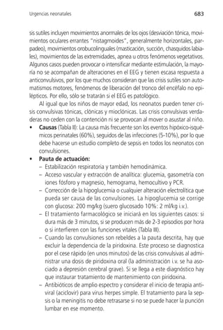 Urgencias neonatales                                                       683


sis sutiles incluyen movimientos anormales de los ojos (desviación tónica, movi-
mientos oculares errantes “nistagmoides”, generalmente horizontales, par-
padeo), movimientos orobucolinguales (masticación, succión, chasquidos labia-
les), movimientos de las extremidades, apnea u otros fenómenos vegetativos.
Algunos casos pueden provocar o intensificar mediante estimulación, la mayo-
ría no se acompañan de alteraciones en el EEG y tienen escasa respuesta a
anticonvulsivos, por los que muchos consideran que las crisis sutiles son auto-
matismos motores, fenómenos de liberación del tronco del encéfalo no epi-
lépticos. Por ello, sólo se tratarán si el EEG es patológico.
      Al igual que los niños de mayor edad, los neonatos pueden tener cri-
sis convulsivas tónicas, clónicas y mioclónicas. Las crisis convulsivas verda-
deras no ceden con la contención ni se provocan al mover o asustar al niño.
• Causas (Tabla II): La causa más frecuente son los eventos hipóxico-isqué-
      micos perinatales (60%), seguidos de las infecciones (5-10%), por lo que
      debe hacerse un estudio completo de sepsis en todos los neonatos con
      convulsiones.
• Pauta de actuación:
      – Estabilización respiratoria y también hemodinámica.
      – Acceso vascular y extracción de analítica: glucemia, gasometría con
         iones fósforo y magnesio, hemograma, hemocultivo y PCR.
      – Corrección de la hipoglucemia o cualquier alteración electrolítica que
         pueda ser causa de las convulsiones. La hipoglucemia se corrige
         con glucosa: 200 mg/kg (suero glucosado 10%: 2 ml/kg i.v.).
      – El tratamiento farmacológico se iniciará en los siguientes casos: si
         dura más de 3 minutos, si se producen más de 2-3 episodios por hora
         o si interfieren con las funciones vitales (Tabla III).
      – Cuando las convulsiones son rebeldes a la pauta descrita, hay que
         excluir la dependencia de la piridoxina. Este proceso se diagnostica
         por el cese rápido (en unos minutos) de las crisis convulsivas al admi-
         nistrar una dosis de piridoxina oral (la administración i.v. se ha aso-
         ciado a depresión cerebral grave). Si se llega a este diagnóstico hay
         que instaurar tratamiento de mantenimiento con piridoxina.
      – Antibióticos de amplio espectro y considerar el inicio de terapia anti-
         viral (aciclovir) para virus herpes simple. El tratamiento para la sep-
         sis o la meningitis no debe retrasarse si no se puede hacer la punción
         lumbar en ese momento.
 