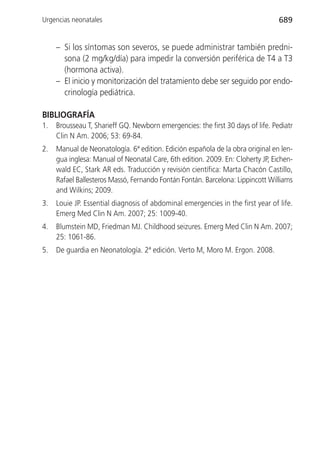 Urgencias neonatales                                                             689


     – Si los síntomas son severos, se puede administrar también predni-
       sona (2 mg/kg/día) para impedir la conversión periférica de T4 a T3
       (hormona activa).
     – El inicio y monitorización del tratamiento debe ser seguido por endo-
       crinología pediátrica.

BIBLIOGRAFÍA
1.   Brousseau T, Sharieff GQ. Newborn emergencies: the first 30 days of life. Pediatr
     Clin N Am. 2006; 53: 69-84.
2.   Manual de Neonatología. 6ª edition. Edición española de la obra original en len-
     gua inglesa: Manual of Neonatal Care, 6th edition. 2009. En: Cloherty JP, Eichen-
     wald EC, Stark AR eds. Traducción y revisión científica: Marta Chacón Castillo,
     Rafael Ballesteros Massó, Fernando Fontán Fontán. Barcelona: Lippincott Williams
     and Wilkins; 2009.
3.   Louie JP. Essential diagnosis of abdominal emergencies in the first year of life.
     Emerg Med Clin N Am. 2007; 25: 1009-40.
4.   Blumstein MD, Friedman MJ. Childhood seizures. Emerg Med Clin N Am. 2007;
     25: 1061-86.
5.   De guardia en Neonatología. 2ª edición. Verto M, Moro M. Ergon. 2008.
 