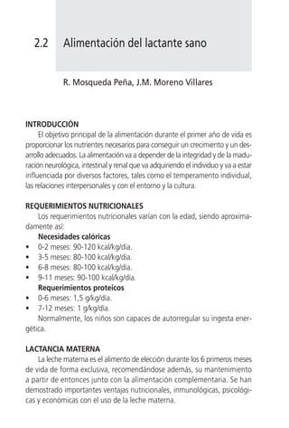 2.2       Alimentación del lactante sano


             R. Mosqueda Peña, J.M. Moreno Villares



INTRODUCCIÓN
     El objetivo principal de la alimentación durante el primer año de vida es
proporcionar los nutrientes necesarios para conseguir un crecimiento y un des-
arrollo adecuados. La alimentación va a depender de la integridad y de la madu-
ración neurológica, intestinal y renal que va adquiriendo el individuo y va a estar
influenciada por diversos factores, tales como el temperamento individual,
las relaciones interpersonales y con el entorno y la cultura.

REQUERIMIENTOS NUTRICIONALES
    Los requerimientos nutricionales varían con la edad, siendo aproxima-
damente así:
    Necesidades calóricas
• 0-2 meses: 90-120 kcal/kg/día.
• 3-5 meses: 80-100 kcal/kg/día.
• 6-8 meses: 80-100 kcal/kg/día.
• 9-11 meses: 90-100 kcal/kg/día.
    Requerimientos proteicos
• 0-6 meses: 1,5 g/kg/día.
• 7-12 meses: 1 g/kg/día.
    Normalmente, los niños son capaces de autorregular su ingesta ener-
gética.

LACTANCIA MATERNA
    La leche materna es el alimento de elección durante los 6 primeros meses
de vida de forma exclusiva, recomendándose además, su mantenimiento
a partir de entonces junto con la alimentación complementaria. Se han
demostrado importantes ventajas nutricionales, inmunológicas, psicológi-
cas y económicas con el uso de la leche materna.
 