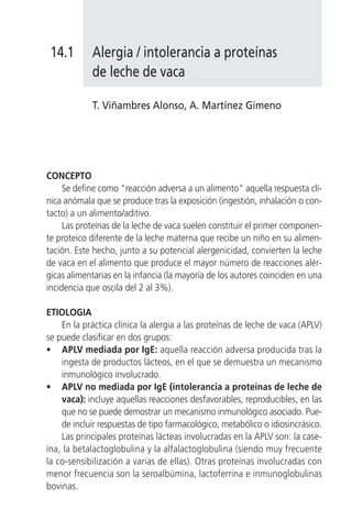 14.1       Alergia / intolerancia a proteínas
            de leche de vaca

            T. Viñambres Alonso, A. Martínez Gimeno




CONCEPTO
     Se define como “reacción adversa a un alimento” aquella respuesta clí-
nica anómala que se produce tras la exposición (ingestión, inhalación o con-
tacto) a un alimento/aditivo.
     Las proteínas de la leche de vaca suelen constituir el primer componen-
te proteico diferente de la leche materna que recibe un niño en su alimen-
tación. Este hecho, junto a su potencial alergenicidad, convierten la leche
de vaca en el alimento que produce el mayor número de reacciones alér-
gicas alimentarias en la infancia (la mayoría de los autores coinciden en una
incidencia que oscila del 2 al 3%).

ETIOLOGIA
    En la práctica clínica la alergia a las proteínas de leche de vaca (APLV)
se puede clasificar en dos grupos:
• APLV mediada por IgE: aquella reacción adversa producida tras la
    ingesta de productos lácteos, en el que se demuestra un mecanismo
    inmunológico involucrado.
• APLV no mediada por IgE (intolerancia a proteínas de leche de
    vaca): incluye aquellas reacciones desfavorables, reproducibles, en las
    que no se puede demostrar un mecanismo inmunológico asociado. Pue-
    de incluir respuestas de tipo farmacológico, metabólico o idiosincrásico.
    Las principales proteínas lácteas involucradas en la APLV son: la case-
ína, la betalactoglobulina y la alfalactoglobulina (siendo muy frecuente
la co-sensibilización a varias de ellas). Otras proteínas involucradas con
menor frecuencia son la seroalbúmina, lactoferrina e inmunoglobulinas
bovinas.
 