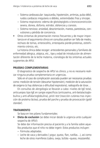 Alergia / intolerancia a proteínas de leche de vaca                        693


    – Sistema cardiovascular: taquicardia, hipotensión, arritmias, pulso débil,
       ruidos cardíacos irregulares o débiles, extremidades frías y síncope.
    – Sistema respiratorio: edema de glotis/epiglotis o broncoconstricción
       severa, disnea, disfonía, estridor, sibilancias y cianosis.
    – Sistema nervioso: ansiedad, desorientación, mareos, parestesias, con-
       vulsiones y pérdida de conciencia.
• Otros síntomas de presentación menos frecuentes y de mayor impor-
    tancia en el seguimiento clínico en consultas podrían ser fallo de medro,
    rechazo de tomas, enterocolitis, enteropatía pierde-proteínas, estreñi-
    miento crónico, etc.
    La historia clínica debe recoger: antecedentes personales y familiares de
enfermedad alérgica, atópica, etc., tipo y edad de introducción de alimen-
tación diferente de la leche materna, cronología de los síntomas actuales
sugerentes de APLV.

PRUEBAS COMPLEMENTARIAS
    El diagnostico de sospecha de APLV es clínico, y no es necesario reali-
zar ninguna prueba complementaria en urgencias.
    Sólo en el caso de complicación asociada pueden ser necesarias pruebas
como: medición de tensión (descartar hipotensión), medición de la saturación
de oxígeno (si hay sibilancias o dificultad respiratoria), radiografía de tórax…
    En consultas de alergología se llevarán a cabo: niveles de IgE total,
anticuerpos tipo IgE en sangre específicos (anticaseína, anti-betalactoglo-
bulina y anti-alfalactoglobulina), prick test (reacción cutánea tras inyec-
ción de proteína láctea), prueba del parche y prueba de provocación (gold
standar).

TRATAMIENTO
   Se basa en tres pilares fundamentales:
• Dieta de exclusión (se debe iniciar desde la urgencia ante cualquier
   sospecha de APLV):
   Se debe dar información precisa al paciente y a la familia sobre aque-
   llos productos que el niño no debe ingerir. Estos productos incluyen:
   – Fórmulas adaptadas.
   – Leche de vaca y derivados ( yogur, queso, flan, natillas…), así como
      leche de otros mamíferos (cabra, oveja, búfala –queso, mozzarella).
 