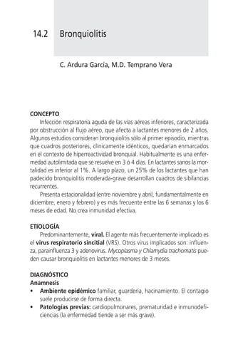 14.2       Bronquiolitis


            C. Ardura García, M.D. Temprano Vera




CONCEPTO
     Infección respiratoria aguda de las vías aéreas inferiores, caracterizada
por obstrucción al flujo aéreo, que afecta a lactantes menores de 2 años.
Algunos estudios consideran bronquiolitis sólo al primer episodio, mientras
que cuadros posteriores, clínicamente idénticos, quedarían enmarcados
en el contexto de hiperreactividad bronquial. Habitualmente es una enfer-
medad autolimitada que se resuelve en 3 ó 4 días. En lactantes sanos la mor-
talidad es inferior al 1%. A largo plazo, un 25% de los lactantes que han
padecido bronquiolitis moderada-grave desarrollan cuadros de sibilancias
recurrentes.
     Presenta estacionalidad (entre noviembre y abril, fundamentalmente en
diciembre, enero y febrero) y es más frecuente entre las 6 semanas y los 6
meses de edad. No crea inmunidad efectiva.

ETIOLOGÍA
     Predominantemente, viral. El agente más frecuentemente implicado es
el virus respiratorio sincitial (VRS). Otros virus implicados son: influen-
za, parainfluenza 3 y adenovirus. Mycoplasma y Chlamydia trachomatis pue-
den causar bronquiolitis en lactantes menores de 3 meses.

DIAGNÓSTICO
Anamnesis
• Ambiente epidémico familiar, guardería, hacinamiento. El contagio
   suele producirse de forma directa.
• Patologías previas: cardiopulmonares, prematuridad e inmunodefi-
   ciencias (la enfermedad tiende a ser más grave).
 