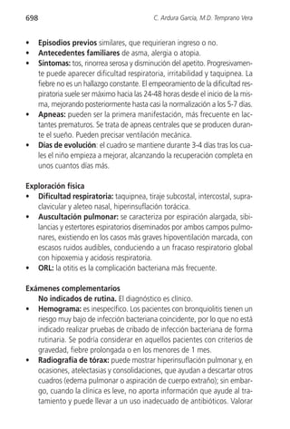 698                                           C. Ardura García, M.D. Temprano Vera


•     Episodios previos similares, que requirieran ingreso o no.
•     Antecedentes familiares de asma, alergia o atopia.
•     Síntomas: tos, rinorrea serosa y disminución del apetito. Progresivamen-
      te puede aparecer dificultad respiratoria, irritabilidad y taquipnea. La
      fiebre no es un hallazgo constante. El empeoramiento de la dificultad res-
      piratoria suele ser máximo hacia las 24-48 horas desde el inicio de la mis-
      ma, mejorando posteriormente hasta casi la normalización a los 5-7 días.
•     Apneas: pueden ser la primera manifestación, más frecuente en lac-
      tantes prematuros. Se trata de apneas centrales que se producen duran-
      te el sueño. Pueden precisar ventilación mecánica.
•     Días de evolución: el cuadro se mantiene durante 3-4 días tras los cua-
      les el niño empieza a mejorar, alcanzando la recuperación completa en
      unos cuantos días más.

Exploración física
• Dificultad respiratoria: taquipnea, tiraje subcostal, intercostal, supra-
   clavicular y aleteo nasal, hiperinsuflación torácica.
• Auscultación pulmonar: se caracteriza por espiración alargada, sibi-
   lancias y estertores espiratorios diseminados por ambos campos pulmo-
   nares, existiendo en los casos más graves hipoventilación marcada, con
   escasos ruidos audibles, conduciendo a un fracaso respiratorio global
   con hipoxemia y acidosis respiratoria.
• ORL: la otitis es la complicación bacteriana más frecuente.

Exámenes complementarios
   No indicados de rutina. El diagnóstico es clínico.
• Hemograma: es inespecífico. Los pacientes con bronquiolitis tienen un
   riesgo muy bajo de infección bacteriana coincidente, por lo que no está
   indicado realizar pruebas de cribado de infección bacteriana de forma
   rutinaria. Se podría considerar en aquellos pacientes con criterios de
   gravedad, fiebre prolongada o en los menores de 1 mes.
• Radiografía de tórax: puede mostrar hiperinsuflación pulmonar y, en
   ocasiones, atelectasias y consolidaciones, que ayudan a descartar otros
   cuadros (edema pulmonar o aspiración de cuerpo extraño); sin embar-
   go, cuando la clínica es leve, no aporta información que ayude al tra-
   tamiento y puede llevar a un uso inadecuado de antibióticos. Valorar
 