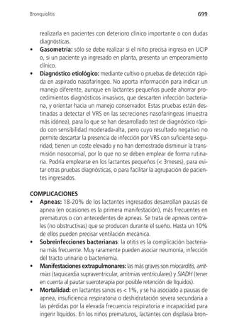Bronquiolitis                                                            699


     realizarla en pacientes con deterioro clínico importante o con dudas
     diagnósticas.
•    Gasometría: sólo se debe realizar si el niño precisa ingreso en UCIP
     o, si un paciente ya ingresado en planta, presenta un empeoramiento
     clínico.
•    Diagnóstico etiológico: mediante cultivo o pruebas de detección rápi-
     da en aspirado nasofaríngeo. No aporta información para indicar un
     manejo diferente, aunque en lactantes pequeños puede ahorrar pro-
     cedimientos diagnósticos invasivos, que descarten infección bacteria-
     na, y orientar hacia un manejo conservador. Estas pruebas están des-
     tinadas a detectar el VRS en las secreciones nasofaríngeas (muestra
     más idónea), para lo que se han desarrollado test de diagnóstico rápi-
     do con sensibilidad moderada-alta, pero cuyo resultado negativo no
     permite descartar la presencia de infección por VRS con suficiente segu-
     ridad; tienen un coste elevado y no han demostrado disminuir la trans-
     misión nosocomial, por lo que no se deben emplear de forma rutina-
     ria. Podría emplearse en los lactantes pequeños (< 3meses), para evi-
     tar otras pruebas diagnósticas, o para facilitar la agrupación de pacien-
     tes ingresados.

COMPLICACIONES
• Apneas: 18-20% de los lactantes ingresados desarrollan pausas de
  apnea (en ocasiones es la primera manifestación), más frecuentes en
  prematuros o con antecedentes de apneas. Se trata de apneas centra-
  les (no obstructivas) que se producen durante el sueño. Hasta un 10%
  de ellos pueden precisar ventilación mecánica.
• Sobreinfecciones bacterianas: la otitis es la complicación bacteria-
  na más frecuente. Muy raramente pueden asociar neumonía, infección
  del tracto urinario o bacteriemia.
• Manifestaciones extrapulmonares: las más graves son miocarditis, arrit-
  mias (taquicardia supraventricular, arritmias ventriculares) y SIADH (tener
  en cuenta al pautar sueroterapia por posible retención de líquidos).
• Mortalidad: en lactantes sanos es < 1%, y se ha asociado a pausas de
  apnea, insuficiencia respiratoria o deshidratación severa secundaria a
  las pérdidas por la elevada frecuencia respiratoria e incapacidad para
  ingerir líquidos. En los niños prematuros, lactantes con displasia bron-
 