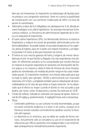 702                                              C. Ardura García, M.D. Temprano Vera


      bien por vía intravenosa. Es importante no sobrecargar de líquidos para
      no producir una congestión pulmonar. Tener en cuenta la posibilidad
      de complicación con una secreción inadecuada de ADH a la hora de
      pautar la sueroterapia.
•     Adrenalina a dosis de 0,3 ml/kg/dosis sin sobrepasar los 3 ml, diluida en
      suero fisiológico o en salino hipertónico. Se aconseja monitorizar la fre-
      cuencia cardiaca. La frecuencia de administración depende de la clíni-
      ca y la respuesta al tratamiento.
•     El suero salino hipertónico (3%), ha demostrado disminuir la estancia
      hospitalaria, y mejorar los scores de gravedad, administrado junto con
      broncodilatadores. Se puede realizar una prueba terapéutica en la urgen-
      cia, previa al ingreso, para ver si existe una mejoría transitoria, y así dejar-
      lo pautado 3-4 veces al día para favorecer las tomas.
•     El heliox es una mezcla gaseosa de helio y oxígeno de menor densi-
      dad que el aire, lo que facilita su llegada a las vías respiratorias más dís-
      tales. En diferentes estudios se ha comprobado que resulta efectivo
      en mejorar la situación respiratoria en lactantes con bronquiolitis de for-
      ma segura y no invasiva y, dada la falta de eficacia de otras terapias,
      podría ser considerada una medida de primer rango en los casos mode-
      rados-graves. Es importante mantener una mezcla adecuada para que
      no baje la SatO2 (por ejemplo, 70/30) y administrarlo con mascarilla
      reservorio a 9-12 lpm, y emplearlo también para la nebulización de bron-
      codilatadores en el caso de que éstos se hayan prescrito. Se ha obser-
      vado que el efecto es mayor cuando el distrés es más acusado y que
      podría, por tanto, evitar intubaciones y acortar las estancias en UCIP.
•     Citrato de cafeína: indicado en neonatos con pausas de apnea. Dosis ini-
      cial de 20 mg/kg y, posteriormente, 5 mg/kg/24 horas oral o intravenoso.
•     Otros:
      – Corticoides sistémicos: su uso rutinario no está recomendado, ya que
         no existe suficiente evidencia ni a favor ni en contra, aunque en la
         literatura existen estudios contradictorios (podrían acortar la dura-
         ción del ingreso).
      – La ribavirina es un antivírico, que no debe ser usado de forma ruti-
         naria. Actualmente sólo se considera su uso en el tratamiento de
         infecciones por VRS en pacientes inmunodeprimidos o con enferme-
         dad cardiopulmonar hemodinámicamente importante.
 