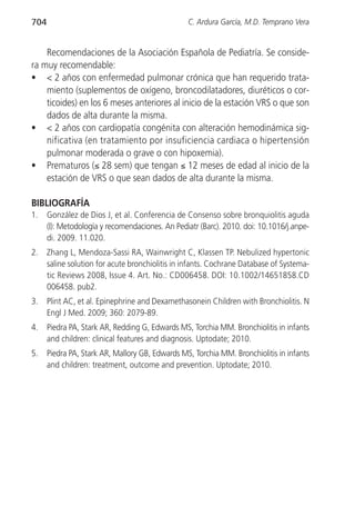 704                                              C. Ardura García, M.D. Temprano Vera


    Recomendaciones de la Asociación Española de Pediatría. Se conside-
ra muy recomendable:
• < 2 años con enfermedad pulmonar crónica que han requerido trata-
    miento (suplementos de oxígeno, broncodilatadores, diuréticos o cor-
    ticoides) en los 6 meses anteriores al inicio de la estación VRS o que son
    dados de alta durante la misma.
• < 2 años con cardiopatía congénita con alteración hemodinámica sig-
    nificativa (en tratamiento por insuficiencia cardiaca o hipertensión
    pulmonar moderada o grave o con hipoxemia).
• Prematuros (≤ 28 sem) que tengan ≤ 12 meses de edad al inicio de la
    estación de VRS o que sean dados de alta durante la misma.

BIBLIOGRAFÍA
1.    González de Dios J, et al. Conferencia de Consenso sobre bronquiolitis aguda
      (I): Metodología y recomendaciones. An Pediatr (Barc). 2010. doi: 10.1016/j.anpe-
      di. 2009. 11.020.
2.    Zhang L, Mendoza-Sassi RA, Wainwright C, Klassen TP. Nebulized hypertonic
      saline solution for acute bronchiolitis in infants. Cochrane Database of Systema-
      tic Reviews 2008, Issue 4. Art. No.: CD006458. DOI: 10.1002/14651858.CD
      006458. pub2.
3.    Plint AC, et al. Epinephrine and Dexamethasonein Children with Bronchiolitis. N
      Engl J Med. 2009; 360: 2079-89.
4.    Piedra PA, Stark AR, Redding G, Edwards MS, Torchia MM. Bronchiolitis in infants
      and children: clinical features and diagnosis. Uptodate; 2010.
5.    Piedra PA, Stark AR, Mallory GB, Edwards MS, Torchia MM. Bronchiolitis in infants
      and children: treatment, outcome and prevention. Uptodate; 2010.
 