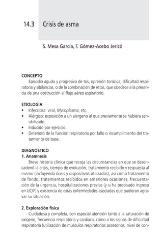 14.3       Crisis de asma


            S. Mesa García, F. Gómez-Acebo Jericó




CONCEPTO
     Episodio agudo y progresivo de tos, opresión torácica, dificultad respi-
ratoria y sibilancias, o de la combinación de éstas, que obedece a la presen-
cia de una obstrucción al flujo aéreo espiratorio.

ETIOLOGÍA
• Infecciosa: viral, Mycoplasma, etc.
• Alérgico: exposición a un alergeno al que previamente se hubiera sen-
   sibilizado.
• Inducido por ejercicio.
• Deterioro de la función respiratoria por fallo o incumplimiento del tra-
   tamiento de base.

DIAGNÓSTICO
1. Anamnesis
    Breve historia clínica que recoja las circunstancias en que se desen-
cadenó la crisis, tiempo de evolución, tratamiento recibido y respuesta al
mismo (incluyendo dosis y dispositivos utilizados), así como tratamiento
de fondo, tratamientos recibidos en anteriores ocasiones, frecuenta-
ción de la urgencia, hospitalizaciones previas (y si ha precisado ingreso
en UCIP) y existencia de otras enfermedades asociadas que pudieran agra-
var su situación.

2. Exploración física
    Cuidadosa y completa, con especial atención tanto a la saturación de
oxígeno, frecuencia respiratoria y cardiaca, como a los signos de dificultad
respiratoria (utilización de músculos respiratorios accesorios, nivel de con-
 