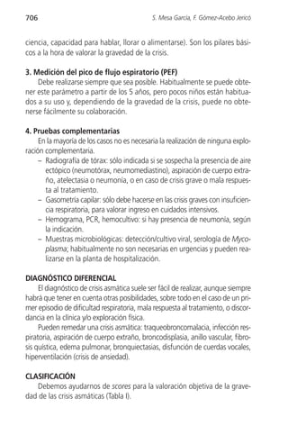 706                                           S. Mesa García, F. Gómez-Acebo Jericó


ciencia, capacidad para hablar, llorar o alimentarse). Son los pilares bási-
cos a la hora de valorar la gravedad de la crisis.

3. Medición del pico de flujo espiratorio (PEF)
    Debe realizarse siempre que sea posible. Habitualmente se puede obte-
ner este parámetro a partir de los 5 años, pero pocos niños están habitua-
dos a su uso y, dependiendo de la gravedad de la crisis, puede no obte-
nerse fácilmente su colaboración.

4. Pruebas complementarias
     En la mayoría de los casos no es necesaria la realización de ninguna explo-
ración complementaria.
     – Radiografía de tórax: sólo indicada si se sospecha la presencia de aire
       ectópico (neumotórax, neumomediastino), aspiración de cuerpo extra-
       ño, atelectasia o neumonía, o en caso de crisis grave o mala respues-
       ta al tratamiento.
     – Gasometría capilar: sólo debe hacerse en las crisis graves con insuficien-
       cia respiratoria, para valorar ingreso en cuidados intensivos.
     – Hemograma, PCR, hemocultivo: si hay presencia de neumonía, según
       la indicación.
     – Muestras microbiológicas: detección/cultivo viral, serología de Myco-
       plasma; habitualmente no son necesarias en urgencias y pueden rea-
       lizarse en la planta de hospitalización.

DIAGNÓSTICO DIFERENCIAL
     El diagnóstico de crisis asmática suele ser fácil de realizar, aunque siempre
habrá que tener en cuenta otras posibilidades, sobre todo en el caso de un pri-
mer episodio de dificultad respiratoria, mala respuesta al tratamiento, o discor-
dancia en la clínica y/o exploración física.
     Pueden remedar una crisis asmática: traqueobroncomalacia, infección res-
piratoria, aspiración de cuerpo extraño, broncodisplasia, anillo vascular, fibro-
sis quística, edema pulmonar, bronquiectasias, disfunción de cuerdas vocales,
hiperventilación (crisis de ansiedad).

CLASIFICACIÓN
   Debemos ayudarnos de scores para la valoración objetiva de la grave-
dad de las crisis asmáticas (Tabla I).
 