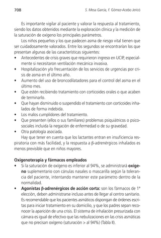 708                                        S. Mesa García, F. Gómez-Acebo Jericó


     Es importante vigilar al paciente y valorar la respuesta al tratamiento,
siendo los datos obtenidos mediante la exploración clínica y la medición de
la saturación de oxígeno los principales parámetros.
     Los niños pequeños y los que padecen asma de riesgo vital tienen que
ser cuidadosamente valorados. Entre los segundos se encontrarían los que
presentan algunas de las características siguientes:
• Antecedentes de crisis graves que requirieron ingreso en UCIP, especial-
     mente si necesitaron ventilación mecánica invasiva.
• Hospitalización y/o frecuentación de los servicios de urgencias por cri-
     sis de asma en el último año.
• Aumento del uso de broncodilatadores para el control del asma en el
     último mes.
• Que estén recibiendo tratamiento con corticoides orales o que acaben
     de terminarlo.
• Que hayan disminuido o suspendido el tratamiento con corticoides inha-
     lados de forma indebida.
• Los malos cumplidores del tratamiento.
• Que presenten (ellos o sus familiares) problemas psiquiátricos o psico-
     sociales incluida la negación de enfermedad o de su gravedad.
• Otra patología asociada.
     Hay que tener en cuenta que los lactantes entran en insuficiencia res-
piratoria con más facilidad, y la respuesta a β-adrenérgicos inhalados es
menos previsible que en niños mayores.

Oxigenoterapia y fármacos empleados
• Si la saturación de oxígeno es inferior al 94%, se administrará oxíge-
   no suplementario con cánulas nasales o mascarilla según la toleran-
   cia del paciente, intentando mantener este parámetro dentro de la
   normalidad.
• Agonistas β-adrenérgicos de acción corta: son los fármacos de 1ª
   elección, deben administrarse incluso antes de llegar al centro sanitario.
   Es recomendable que los pacientes asmáticos dispongan de órdenes escri-
   tas para iniciar tratamiento en su domicilio, y que los padres sepan reco-
   nocer la aparición de una crisis. El sistema de inhalación presurizada con
   cámara es igual de efectivo que las nebulizaciones en las crisis asmáticas
   que no precisan oxígeno (saturación > al 94%) (Tabla II).
 
