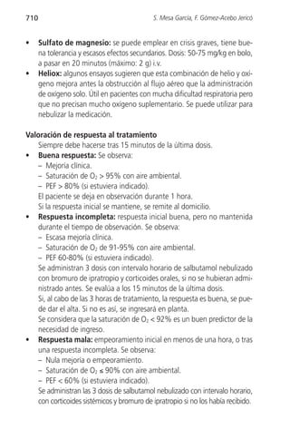 710                                          S. Mesa García, F. Gómez-Acebo Jericó


•     Sulfato de magnesio: se puede emplear en crisis graves, tiene bue-
      na tolerancia y escasos efectos secundarios. Dosis: 50-75 mg/kg en bolo,
      a pasar en 20 minutos (máximo: 2 g) i.v.
•     Heliox: algunos ensayos sugieren que esta combinación de helio y oxí-
      geno mejora antes la obstrucción al flujo aéreo que la administración
      de oxígeno solo. Útil en pacientes con mucha dificultad respiratoria pero
      que no precisan mucho oxígeno suplementario. Se puede utilizar para
      nebulizar la medicación.

Valoración de respuesta al tratamiento
   Siempre debe hacerse tras 15 minutos de la última dosis.
• Buena respuesta: Se observa:
   – Mejoría clínica.
   – Saturación de O2 > 95% con aire ambiental.
   – PEF > 80% (si estuviera indicado).
   El paciente se deja en observación durante 1 hora.
   Si la respuesta inicial se mantiene, se remite al domicilio.
• Respuesta incompleta: respuesta inicial buena, pero no mantenida
   durante el tiempo de observación. Se observa:
   – Escasa mejoría clínica.
   – Saturación de O2 de 91-95% con aire ambiental.
   – PEF 60-80% (si estuviera indicado).
   Se administran 3 dosis con intervalo horario de salbutamol nebulizado
   con bromuro de ipratropio y corticoides orales, si no se hubieran admi-
   nistrado antes. Se evalúa a los 15 minutos de la última dosis.
   Si, al cabo de las 3 horas de tratamiento, la respuesta es buena, se pue-
   de dar el alta. Si no es así, se ingresará en planta.
   Se considera que la saturación de O2 < 92% es un buen predictor de la
   necesidad de ingreso.
• Respuesta mala: empeoramiento inicial en menos de una hora, o tras
   una respuesta incompleta. Se observa:
   – Nula mejoría o empeoramiento.
   – Saturación de O2 ≤ 90% con aire ambiental.
   – PEF < 60% (si estuviera indicado).
   Se administran las 3 dosis de salbutamol nebulizado con intervalo horario,
   con corticoides sistémicos y bromuro de ipratropio si no los había recibido.
 