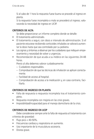 Crisis de asma                                                         711


    Si al cabo de 1 hora la respuesta fuese buena se procede al ingreso en
    planta.
    Si la respuesta fuese incompleta o mala se procederá al ingreso, valo-
    rarando la necesidad de ingreso en UCIP.

CRITERIOS DE ALTA
   Se debe proporcionar un informe completo donde se detalle:
• El tratamiento administrado.
• El tratamiento a seguir, con dosis e intervalo de administración. Si el
   paciente estuviese recibiendo corticoides inhalados se valorará aumen-
   tar la dosis hasta que sea controlado por su pediatra.
• Los signos y síntomas a observar por los cuidadores que indiquen empe-
   oramiento y necesidad de volver a urgencias.
• Recomendación de que acuda a su médico en las siguientes 24-48
   horas.
   Previo al alta debemos valorar cuidadosamente:
   – Cuidadores responsables.
   – Comprobación de que las técnicas de inhalación se aplican correcta-
      mente.
   – Facilidad de acceso al hospital.
   – Comprobación de acceso a la medicación y, en caso contrario, faci-
      litarla.

CRITERIOS DE INGRESO EN PLANTA
• Falta de respuesta o respuesta incompleta tras el tratamiento com-
   pleto.
• Respuesta incompleta con mejoría en las crisis graves.
• Imposibilidad/incapacidad para el manejo domiciliario de la crisis.

CRITERIOS DE INGRESO EN UCIP
     Debe considerarse siempre ante la falta de respuesta al tratamiento con
critrerios de gravedad:
• Flujo pico < 40-50%.
• Frecuencias cardiaca y respiratoria en aumento.
• Uso importante de la musculatura accesoria.
• Disnea grave.
 