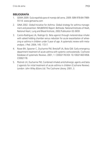 Crisis de asma                                                                 713


BIBLIOGRAFÍA
1.   GEMA 2009. Guía española para el manejo del asma. 2009. ISBN 978-84-7989-
     551-8. www.gemasma.com
2.   GINA 2002. Global Iniciative for Asthma. Global strategy for asthma manage-
     ment and prevention: NHLBI/WHO Report. Bethesda: National Institutes of Healt,
     National Heart, Lung and Blood Institute, 2002.Publication 02-3659.
3.   Castro-Rodríguez JA, Rodrigo GJ. Beta agonist through metered-dose inhaler
     with valved holding chamber versus nebulizer for acute exacerbation of whee-
     zing or asthma in children under 5 year of age. A systematic review with meta-
     analysis. J Ped. 2004; 145: 172-7.
4.   Rowe BH, Spooner C, Ducharme FM, Bretzlaff JA, Bota GW. Early emergency
     department treatment of acute asthma with systemic corticosteroids. Cochrane
     Database of systematic Reviews. 2001; 1: CD002178 DOI: 10.1002/14651858.
     CD002178.
5.   Plotnick LH, Ducharme FM, Combined inhaled anticholinergic agents and beta
     2 agonists for initial treatment of acute asthma in children (Cochrane Review).
     London: John Wiley &Sons Ltd. The Cochrane Library. 2001; 3.
 