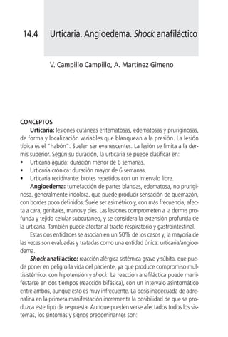 14.4       Urticaria. Angioedema. Shock anafiláctico


            V. Campillo Campillo, A. Martínez Gimeno




CONCEPTOS
      Urticaria: lesiones cutáneas eritematosas, edematosas y pruriginosas,
de forma y localización variables que blanquean a la presión. La lesión
típica es el “habón”. Suelen ser evanescentes. La lesión se limita a la der-
mis superior. Según su duración, la urticaria se puede clasificar en:
• Urticaria aguda: duración menor de 6 semanas.
• Urticaria crónica: duración mayor de 6 semanas.
• Urticaria recidivante: brotes repetidos con un intervalo libre.
      Angioedema: tumefacción de partes blandas, edematosa, no prurigi-
nosa, generalmente indolora, que puede producir sensación de quemazón,
con bordes poco definidos. Suele ser asimétrico y, con más frecuencia, afec-
ta a cara, genitales, manos y pies. Las lesiones comprometen a la dermis pro-
funda y tejido celular subcutáneo, y se considera la extensión profunda de
la urticaria. También puede afectar al tracto respiratorio y gastrointestinal.
      Estas dos entidades se asocian en un 50% de los casos y, la mayoría de
las veces son evaluadas y tratadas como una entidad única: urticaria/angioe-
dema.
      Shock anafiláctico: reacción alérgica sistémica grave y súbita, que pue-
de poner en peligro la vida del paciente, ya que produce compromiso mul-
tisistémico, con hipotensión y shock. La reacción anafiláctica puede mani-
festarse en dos tiempos (reacción bifásica), con un intervalo asintomático
entre ambos, aunque esto es muy infrecuente. La dosis inadecuada de adre-
nalina en la primera manifestación incrementa la posibilidad de que se pro-
duzca este tipo de respuesta. Aunque pueden verse afectados todos los sis-
temas, los síntomas y signos predominantes son:
 