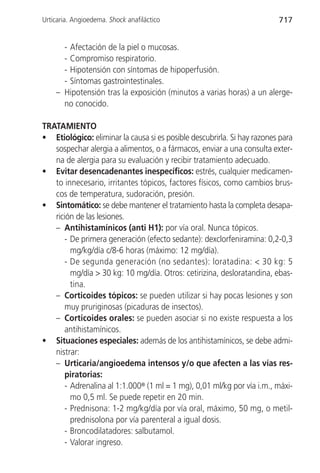 Urticaria. Angioedema. Shock anafiláctico                                717


      - Afectación de la piel o mucosas.
      - Compromiso respiratorio.
      - Hipotensión con síntomas de hipoperfusión.
      - Síntomas gastrointestinales.
    – Hipotensión tras la exposición (minutos a varias horas) a un alerge-
      no conocido.

TRATAMIENTO
• Etiológico: eliminar la causa si es posible descubrirla. Si hay razones para
   sospechar alergia a alimentos, o a fármacos, enviar a una consulta exter-
   na de alergia para su evaluación y recibir tratamiento adecuado.
• Evitar desencadenantes inespecíficos: estrés, cualquier medicamen-
   to innecesario, irritantes tópicos, factores físicos, como cambios brus-
   cos de temperatura, sudoración, presión.
• Sintomático: se debe mantener el tratamiento hasta la completa desapa-
   rición de las lesiones.
   – Antihistamínicos (anti H1): por vía oral. Nunca tópicos.
      - De primera generación (efecto sedante): dexclorfeniramina: 0,2-0,3
        mg/kg/día c/8-6 horas (máximo: 12 mg/día).
      - De segunda generación (no sedantes): loratadina: < 30 kg: 5
        mg/día > 30 kg: 10 mg/día. Otros: cetirizina, desloratandina, ebas-
        tina.
   – Corticoides tópicos: se pueden utilizar si hay pocas lesiones y son
      muy pruriginosas (picaduras de insectos).
   – Corticoides orales: se pueden asociar si no existe respuesta a los
      antihistamínicos.
• Situaciones especiales: además de los antihistamínicos, se debe admi-
   nistrar:
   – Urticaria/angioedema intensos y/o que afecten a las vías res-
      piratorias:
      - Adrenalina al 1:1.000® (1 ml = 1 mg), 0,01 ml/kg por vía i.m., máxi-
        mo 0,5 ml. Se puede repetir en 20 min.
      - Prednisona: 1-2 mg/kg/día por vía oral, máximo, 50 mg, o metil-
        prednisolona por vía parenteral a igual dosis.
      - Broncodilatadores: salbutamol.
      - Valorar ingreso.
 