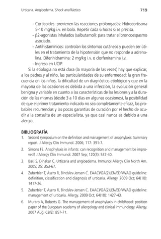 Urticaria. Angioedema. Shock anafiláctico                                        719


        - Corticoides: previenen las reacciones prolongadas: Hidrocortisona
          5-10 mg/kg i.v. en bolo. Repetir cada 6 horas si se precisa.
        - β2-agonistas inhalados (salbutamol): para tratar el broncoespasmo
          asociado.
        - Antihistamínicos: controlan los síntomas cutáneos y pueden ser úti-
          les en el tratamiento de la hipotensión que no responde a adrena-
          lina. Difenhidramina: 2 mg/kg i.v. o clorfeniramina i.v.
        - Ingreso en UCIP.
     Si la etiología no está clara (la mayoría de las veces) hay que explicar,
a los padres y al niño, las particularidades de su enfermedad: la gran fre-
cuencia en los niños, la dificultad de un diagnóstico etiológico y que en la
mayoría de las ocasiones es debida a una infección, la evolución general
benigna y variable en cuanto a las características de las lesiones y a la dura-
ción de las mismas (desde 3 a 10 días en algunas ocasiones), la posibilidad
de que el primer tratamiento indicado no sea completamente eficaz, las pro-
bables recurrencias y las pocas garantías de curación por el hecho de acu-
dir a la consulta de un especialista, ya que casi nunca es debido a una
alergia.

BIBLIOGRAFÍA
1.   Second symposium on the definition and management of anaphylaxis: Summary
     report. J Allergy Clin Immunol. 2006; 117: 391-7.
2.   Simons FE. Anaphylaxis in infants: can recognition and management be impro-
     ved? J Allergy Clin Immunol. 2007 Sep; 120(3): 537-40.
3.   Baxi S, Dinakar C. Urticaria and angioedema. Immunol Allergy Clin North Am.
     2005; 25: 353-67.
4.   Zuberbier T, Asero R, Bindslev-Jensen C. EAACI/GA(2)LEN/EDF/WAO guideline:
     definition, classification and diagnosis of urticaria. Allergy. 2009 Oct; 64(10):
     1417-26.
5.   Zuberbier T, Asero R, Bindslev-Jensen C. EAACI/GA(2)LEN/EDF/WAO guideline:
     management of urticaria. Allergy. 2009 Oct; 64(10): 1427-43.
6.   Muraro A, Roberts G. The management of anaphylaxis in childhood: position
     paper of the European academy of allergology and clinical immunology. Allergy.
     2007 Aug; 62(8): 857-71.
 