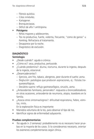 Tos: diagnóstico diferencial                                         723


     – Fibrosis quística.
     – Cilios inmóviles.
     – Kartagener.
     – Bronquiectasias.
     – Déficit de alfa 1 antitripsina.
•    Psicógena
     – Niños mayores y adolescentes.
     – Tos no productiva, fuerte, violenta, frecuente, “como de ganso” u
       honking. Refractaria al tratamiento.
     – Desaparece por la noche.
     – Diagnóstico de exclusión.

DIAGNÓSTICO
Semiología
• ¿Desde cuándo?: aguda o crónica.
• ¿Cómo es?: seca, productiva, pertusoide.
• ¿Cuándo predomina?: diurna, nocturna, durante la ingesta, después
   de la ingesta, estacional.
• ¿Desencadenantes?:
   – Ejercicio, aire frío, tabaco, alergenos, peor durante el sueño: asma.
   – Deglución: patologías que producen aspiraciones, ej.: fístulas tra-
     queoesofágicas.
   – Decúbito supino: reflujo gastroesofágico, sinusitis, asma.
• ¿Antecedentes familiares, personales?: respuesta a broncodilatadores
   en otras ocasiones, antecedente de neumonía, atopia, tosedores en la
   familia.
• ¿Asocia otros síntomas/signos?: dificultad respiratoria, fiebre, vómi-
   tos, rinitis.
   En la exploración física es importante:
• Maniobra voluntaria de la tos, para observar el tipo de tos.
• Identificar signos de enfermedad subyacente.

Pruebas complementarias
• Tos aguda (< 3 semanas): probablemente no es necesario hacer prue-
   bas en la mayoría de los casos. Si lo consideramos necesario, orientar
   los exámenes complementarios según clínica.
 