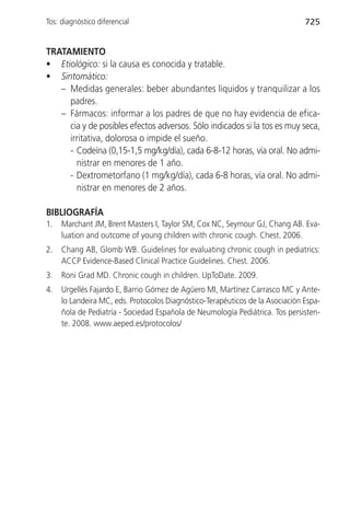 Tos: diagnóstico diferencial                                                   725


TRATAMIENTO
• Etiológico: si la causa es conocida y tratable.
• Sintomático:
   – Medidas generales: beber abundantes líquidos y tranquilizar a los
     padres.
   – Fármacos: informar a los padres de que no hay evidencia de efica-
     cia y de posibles efectos adversos. Sólo indicados si la tos es muy seca,
     irritativa, dolorosa o impide el sueño.
     - Codeína (0,15-1,5 mg/kg/día), cada 6-8-12 horas, vía oral. No admi-
       nistrar en menores de 1 año.
     - Dextrometorfano (1 mg/kg/día), cada 6-8 horas, vía oral. No admi-
       nistrar en menores de 2 años.

BIBLIOGRAFÍA
1.   Marchant JM, Brent Masters I, Taylor SM, Cox NC, Seymour GJ, Chang AB. Eva-
     luation and outcome of young children with chronic cough. Chest. 2006.
2.   Chang AB, Glomb WB. Guidelines for evaluating chronic cough in pediatrics:
     ACCP Evidence-Based Clinical Practice Guidelines. Chest. 2006.
3.   Roni Grad MD. Chronic cough in children. UpToDate. 2009.
4.   Urgellés Fajardo E, Barrio Gómez de Agüero MI, Martínez Carrasco MC y Ante-
     lo Landeira MC, eds. Protocolos Diagnóstico-Terapéuticos de la Asociación Espa-
     ñola de Pediatría - Sociedad Española de Neumología Pediátrica. Tos persisten-
     te. 2008. www.aeped.es/protocolos/
 