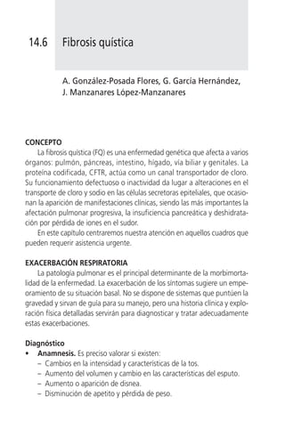 14.6       Fibrosis quística


            A. González-Posada Flores, G. García Hernández,
            J. Manzanares López-Manzanares




CONCEPTO
    La fibrosis quística (FQ) es una enfermedad genética que afecta a varios
órganos: pulmón, páncreas, intestino, hígado, vía biliar y genitales. La
proteína codificada, CFTR, actúa como un canal transportador de cloro.
Su funcionamiento defectuoso o inactividad da lugar a alteraciones en el
transporte de cloro y sodio en las células secretoras epiteliales, que ocasio-
nan la aparición de manifestaciones clínicas, siendo las más importantes la
afectación pulmonar progresiva, la insuficiencia pancreática y deshidrata-
ción por pérdida de iones en el sudor.
    En este capítulo centraremos nuestra atención en aquellos cuadros que
pueden requerir asistencia urgente.

EXACERBACIÓN RESPIRATORIA
    La patología pulmonar es el principal determinante de la morbimorta-
lidad de la enfermedad. La exacerbación de los síntomas sugiere un empe-
oramiento de su situación basal. No se dispone de sistemas que puntúen la
gravedad y sirvan de guía para su manejo, pero una historia clínica y explo-
ración física detalladas servirán para diagnosticar y tratar adecuadamente
estas exacerbaciones.

Diagnóstico
• Anamnesis. Es preciso valorar si existen:
   – Cambios en la intensidad y características de la tos.
   – Aumento del volumen y cambio en las características del esputo.
   – Aumento o aparición de disnea.
   – Disminución de apetito y pérdida de peso.
 