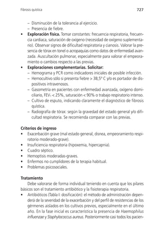Fibrosis quística                                                           727


     – Disminución de la tolerancia al ejercicio.
     – Presencia de fiebre.
•    Exploración física. Tomar constantes: frecuencia respiratoria, frecuen-
     cia cardiaca, saturación de oxígeno (necesidad de oxígeno suplementa-
     rio). Observar signos de dificultad respiratoria y cianosis. Valorar la pre-
     sencia de tórax en tonel o acropaquías como datos de enfermedad avan-
     zada. Auscultación pulmonar, especialmente para valorar el empeora-
     miento o cambios respecto a las previas.
•    Exploraciones complementarias. Solicitar:
     – Hemograma y PCR como indicadores iniciales de posible infección.
     – Hemocultivo sólo si presenta fiebre > 38,5º C y/o es portador de dis-
        positivos intravenosos.
     – Gasometría en pacientes con enfermedad avanzada, oxígeno domi-
        ciliario, FEV1 < 25%, saturación < 90% o trabajo respiratorio intenso.
     – Cultivo de esputo, indicando claramente el diagnóstico de fibrosis
        quística.
     – Radiografía de tórax: según la gravedad del estado general y/o difi-
        cultad respiratoria. Se recomienda comparar con las previas.

Criterios de ingreso
• Exacerbación grave (mal estado general, disnea, empeoramiento respi-
    ratorio moderado-grave).
• Insuficiencia respiratoria (hipoxemia, hipercapnia).
• Cuadro séptico.
• Hemoptisis moderadas-graves.
• Enfermos no cumplidores de la terapia habitual.
• Problemas psicosociales.

Tratamiento
    Debe valorarse de forma individual teniendo en cuenta que los pilares
básicos son el tratamiento antibiótico y la fisioterapia respiratoria.
• Antibióticos (Tabla I: dosificación): el método de administración depen-
    derá de la severidad de la exacerbación y del perfil de resistencias de los
    gérmenes aislados en los cultivos previos, especialmente en el último
    año. En la fase inicial es característica la presencia de Haemophilus
    influenzae y Staphylococcus aureus. Posteriormente casi todos los pacien-
 
