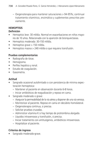 730     A. González-Posada Flores, G. García Hernández, J. Manzanares López-Manzanares


      – Oxigenoterapia para mantener saturaciones > 94-95%; continuar
        tratamiento vitamínico, enzimático y suplementos prescritos pre-
        viamente.

HEMOPTISIS
Definición
• Hemoptisis leve: 30 ml/día. Normal en exacerbaciones en niños mayo-
   res de 10 años. Relacionado con la aparición de bronquiectasias.
• Hemoptisis moderada: 30-150 ml/día.
• Hemoptisis grave > 150 ml/día.
• Hemoptisis masiva > 240 ml/día o que requiera transfusión.

Pruebas complementarias
• Radiografía de tórax.
• Hemograma.
• Perfiles hepático y renal.
• Estudio de coagulación.
• Gasometría.

Actitud
• Sangrado ocasional autolimitado o con persistencia de mínima expec-
    toración hemoptoica:
    – Mantener al paciente en observación durante 6-8 horas.
    – Iniciar antibióticos de reagudización y reposo en cama.
• Sangrado moderado o grave:
    – Asegurar la permeabilidad de la vía aérea y disponer de una vía venosa.
    – Monitorizar al paciente. Reposo en cama en decúbito homolateral.
    – Oxigenoterapia continua, si precisa.
    – Solicitar pruebas cruzadas.
    – Administrar vitamina K si hay tiempo de protrombina alargado.
    – Líquidos intravenosos y transfusión, si precisa.
    – Iniciar tratamiento con antitusígenos, antibióticos intravenosos.
    – Hospitalizar al paciente.

Criterios de ingreso
• Sangrado moderado-grave.
 