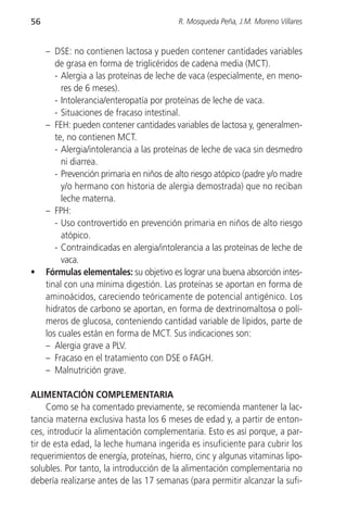 56                                        R. Mosqueda Peña, J.M. Moreno Villares


     – DSE: no contienen lactosa y pueden contener cantidades variables
        de grasa en forma de triglicéridos de cadena media (MCT).
        - Alergia a las proteínas de leche de vaca (especialmente, en meno-
          res de 6 meses).
        - Intolerancia/enteropatía por proteínas de leche de vaca.
        - Situaciones de fracaso intestinal.
     – FEH: pueden contener cantidades variables de lactosa y, generalmen-
        te, no contienen MCT.
        - Alergia/intolerancia a las proteínas de leche de vaca sin desmedro
          ni diarrea.
        - Prevención primaria en niños de alto riesgo atópico (padre y/o madre
          y/o hermano con historia de alergia demostrada) que no reciban
          leche materna.
     – FPH:
        - Uso controvertido en prevención primaria en niños de alto riesgo
          atópico.
        - Contraindicadas en alergia/intolerancia a las proteínas de leche de
          vaca.
•    Fórmulas elementales: su objetivo es lograr una buena absorción intes-
     tinal con una mínima digestión. Las proteínas se aportan en forma de
     aminoácidos, careciendo teóricamente de potencial antigénico. Los
     hidratos de carbono se aportan, en forma de dextrinomaltosa o polí-
     meros de glucosa, conteniendo cantidad variable de lípidos, parte de
     los cuales están en forma de MCT. Sus indicaciones son:
     – Alergia grave a PLV.
     – Fracaso en el tratamiento con DSE o FAGH.
     – Malnutrición grave.

ALIMENTACIÓN COMPLEMENTARIA
     Como se ha comentado previamente, se recomienda mantener la lac-
tancia materna exclusiva hasta los 6 meses de edad y, a partir de enton-
ces, introducir la alimentación complementaria. Esto es así porque, a par-
tir de esta edad, la leche humana ingerida es insuficiente para cubrir los
requerimientos de energía, proteínas, hierro, cinc y algunas vitaminas lipo-
solubles. Por tanto, la introducción de la alimentación complementaria no
debería realizarse antes de las 17 semanas (para permitir alcanzar la sufi-
 