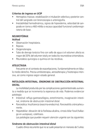 Fibrosis quística                                                            731


Criterios de ingreso en UCIP
• Hemoptisis masivas: estabilización e intubación selectiva y posterior con-
    trol del sangrado con broncoscopia o arteriografía.
• Inestabilidad hemodinámica, signos de hipovolemia, velocidad de san-
    grado en torno a 460 ml/día o escasa capacidad funcional cardiorrespi-
    ratoria de base.

NEUMOTÓRAX
Actitud
• Observación hospitalaria.
• Reposo.
• Oxigenoterapia.
• Tubo de drenaje torácico fino con sello de agua si el volumen afecto es
    mayor del 20% del volumen total y en todos los neumotórax sintomáticos.
• Pleurodesis quirúrgica o química en las recidivas.

ATELECTASIA
     Frecuente en el contexto de exacerbaciones, fundamentalmente en lóbu-
lo medio derecho. Precisa antibioterapia, aerosolterapia y fisioterapia inten-
siva, así como ingreso según estado general.

PATOLOGÍA INTESTINAL. SÍNDROME DE OBSTRUCCIÓN INTESTINAL
DISTAL
    La morbilidad producida por las complicaciones gastrointestinales aumen-
ta a medida que se incrementa la esperanza de vida. Podemos evidenciar
patología:
• Intestinal: reflujo gastroesofágico, estreñimiento, invaginación intesti-
    nal, síndrome de obstrucción intestinal distal.
• Pancreática: Insuficiencia (exocrina-endocrina). Pancreatitits crónica/recu-
    rrente.
• Hepatobiliar: elevación de la fosfatasa alcalina, cirrosis biliar focal (hallaz-
    go en autopsias), colelitiasis.
    Las patologías que pueden requerir atención urgente son las siguientes:

Síndrome de obstrucción intestinal distal
   Cuadro clínico recurrente que no se suele presentar en menores de 5 años:
 