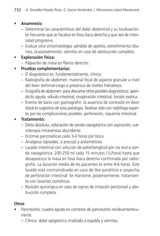 732      A. González-Posada Flores, G. García Hernández, J. Manzanares López-Manzanares


•     Anamnesis:
      – Determinar las características del dolor abdominal y su localización:
        es frecuente que se focalice en fosa ilíaca derecha y que sea de inten-
        sidad progresiva.
      – Evaluar otra sintomatología: pérdida de apetito, estreñimiento (dia-
        rrea, ocasionalmente), vómitos en caso de obstrucción completa.
•     Exploración física:
      – Palpación de masa en flanco derecho.
•     Pruebas complementarias:
      – El diagnóstico es, fundamentalmente, clínico.
      – Radiografía de abdomen: material fecal de aspecto granular a nivel
        del íleon terminal-ciego o presencia de niveles hidraéreos.
      – Ecografía de abdomen: para descartar otros posibles diagnósticos: apen-
        dicitis aguda, vólvulo intestinal, invaginación intestinal, torsión ovárica.
      – Enema de bario con gastrografin: la ausencia de contraste en íleon
        distal es sugestivo de esta patología. Realizar sólo con radiólogo exper-
        to por las complicaciones posibles: perforación, isquemia intestinal.
•     Tratamiento:
      – Dieta absoluta, colocación de sonda nasogástrica con aspiración, sue-
        roterapia intravenosa abundante.
      – Enzimas pancreáticas cada 3-4 horas por boca.
      – Analgesia (opioides, si precisa) y antieméticos.
      – Lavado intestinal con solución de polietilenglicol por vía oral o son-
        da nasogástrica: 200-250 ml cada 15 minutos (1L/hora) hasta que
        desaparezca la masa en fosa ilíaca derecha confirmada por radio-
        grafía. La duración media de los pacientes es entre 4-6 horas. Este
        lavado está contraindicado en caso de íleo paralítico o sospecha
        de perforación intestinal. Se mantiene, posteriormente, tratamien-
        to con laxantes osmóticos.
      – Revisión quirúrigica en caso de signos de irritación peritoneal u obs-
        trucción completa.

Otros
• Pancreatitis: cuadro agudo en contexto de pancreatitis recidivante/recu-
   rrente.
   – Clínica: dolor epigástrico irradiado a espalda y vómitos.
 