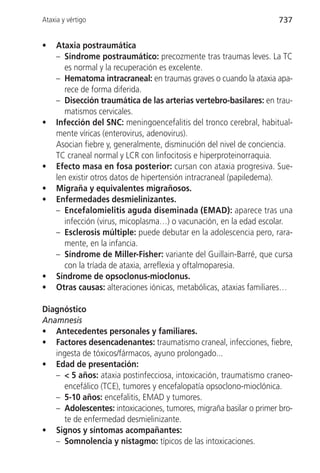 Ataxia y vértigo                                                     737


•    Ataxia postraumática
     – Síndrome postraumático: precozmente tras traumas leves. La TC
        es normal y la recuperación es excelente.
     – Hematoma intracraneal: en traumas graves o cuando la ataxia apa-
        rece de forma diferida.
     – Disección traumática de las arterias vertebro-basilares: en trau-
        matismos cervicales.
•    Infección del SNC: meningoencefalitis del tronco cerebral, habitual-
     mente víricas (enterovirus, adenovirus).
     Asocian fiebre y, generalmente, disminución del nivel de conciencia.
     TC craneal normal y LCR con linfocitosis e hiperproteinorraquia.
•    Efecto masa en fosa posterior: cursan con ataxia progresiva. Sue-
     len existir otros datos de hipertensión intracraneal (papiledema).
•    Migraña y equivalentes migrañosos.
•    Enfermedades desmielinizantes.
     – Encefalomielitis aguda diseminada (EMAD): aparece tras una
        infección (virus, micoplasma…) o vacunación, en la edad escolar.
     – Esclerosis múltiple: puede debutar en la adolescencia pero, rara-
        mente, en la infancia.
     – Síndrome de Miller-Fisher: variante del Guillain-Barré, que cursa
        con la tríada de ataxia, arreflexia y oftalmoparesia.
•    Síndrome de opsoclonus-mioclonus.
•    Otras causas: alteraciones iónicas, metabólicas, ataxias familiares…

Diagnóstico
Anamnesis
• Antecedentes personales y familiares.
• Factores desencadenantes: traumatismo craneal, infecciones, fiebre,
   ingesta de tóxicos/fármacos, ayuno prolongado...
• Edad de presentación:
   – < 5 años: ataxia postinfecciosa, intoxicación, traumatismo craneo-
     encefálico (TCE), tumores y encefalopatía opsoclono-mioclónica.
   – 5-10 años: encefalitis, EMAD y tumores.
   – Adolescentes: intoxicaciones, tumores, migraña basilar o primer bro-
     te de enfermedad desmielinizante.
• Signos y síntomas acompañantes:
   – Somnolencia y nistagmo: típicos de las intoxicaciones.
 