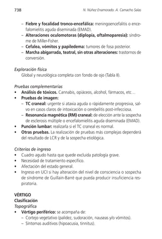 738                                     N. Núñez Enamorado. A. Camacho Salas


      – Fiebre y focalidad tronco-encefálica: meningoencefalitis o ence-
        falomielitis aguda diseminada (EMAD).
      – Alteraciones oculomotoras (diplopía, oftalmoparesia): síndro-
        me de Miller-Fisher.
      – Cefalea, vómitos y papiledema: tumores de fosa posterior.
      – Marcha abigarrada, teatral, sin otras alteraciones: trastornos de
        conversión.

Exploración física
   Global y neurológica completa con fondo de ojo (Tabla II).

Pruebas complementarias
• Análisis de tóxicos. Cannabis, opiáceos, alcohol, fármacos, etc…
• Pruebas de imagen:
   – TC craneal: urgente si ataxia aguda o rápidamente progresiva, sal-
     vo en casos claros de intoxicación o cerebelitis post-infecciosa.
   – Resonancia magnética (RM) craneal: de elección ante la sospecha
     de esclerosis múltiple o encefalomielitis aguda diseminada (EMAD).
• Punción lumbar: realizarla si el TC craneal es normal.
• Otras pruebas. La realización de pruebas más complejas dependerá
   del resultado de LCR y de la sospecha etiológica.

Criterios de ingreso
• Cuadro agudo hasta que quede excluida patología grave.
• Necesidad de tratamiento específico.
• Afectación del estado general.
• Ingreso en UCI si hay alteración del nivel de consciencia o sospecha
    de síndrome de Guillain-Barré que pueda producir insuficiencia res-
    piratoria.

VÉRTIGO
Clasificación
Topográfica
• Vértigo periférico: se acompaña de:
    – Cortejo vegetativo (palidez, sudoración, nauseas y/o vómitos).
    – Síntomas auditivos (hipoacusia, tinnitus).
 