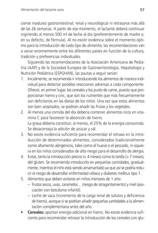 Alimentación del lactante sano                                                57


ciente madurez gastrointestinal, renal y neurológica) ni retrasarse más allá
de las 26 semanas. A partir de ese momento, el lactante deberá continuar
ingiriendo al menos 500 ml de leche al día (preferentemente de madre o,
en su defecto, de fórmula). Al no existir evidencia sobre el momento ópti-
mo para la introducción de cada tipo de alimento, las recomendaciones van
a variar enormemente entre los diferentes países en función de la cultura,
tradición y preferencias individuales.
     Siguiendo las recomendaciones de la Asociación Americana de Pedia-
tría (AAP) y de la Sociedad Europea de Gastroenterología, Hepatología y
Nutrición Pediátrica (ESPGHAN), las pautas a seguir serían:
1. Inicialmente, se recomienda ir introduciendo los alimentos de manera indi-
     vidual para detectar posibles reacciones adversas a cada componente.
     Ofrecer, en primer lugar, los cereales y los purés de carne, puesto que pro-
     porcionan hierro y cinc, que son los nutrientes que más frecuentemente
     son deficitarios en las dietas de los niños. Una vez que estos alimentos
     son bien aceptados, se podrían añadir las frutas y los vegetales.
2. Al menos una comida del día debería contener alimentos ricos en vita-
     mina C para favorecer la absorción de hierro.
     La grasa debería constituir, al menos, el 25% de la energía consumida.
     Se desaconseja la adición de azúcar y sal.
3. No existe evidencia suficiente para recomendar el retraso en la intro-
     ducción de determinados alimentos, considerados tradicionalmente
     como altamente alergénicos, tales como el huevo o el pescado, ni siquie-
     ra en los niños considerados de alto riesgo para el desarrollo de alergia.
4. Evitar, tanto la introducción precoz (< 4 meses) como la tardía (> 7 meses),
     del gluten. Se recomienda introducirlo en pequeñas cantidades, gradual-
     mente, mientras el niño está siendo amamantado ya que así se podría redu-
     cir el riesgo de desarrollar enfermedad celíaca y diabetes mellitus tipo 1.
5. Alimentos que deben evitarse en niños menores de 1 año:
     – Frutos secos, uvas, caramelos… (riesgo de atragantamiento) y miel (aso-
        ciación con botulismo infantil).
     – Leche de vaca (incremento de la carga renal de solutos y deficiencia
        de hierro), aunque sí se podrían añadir pequeñas cantidades a la alimen-
        tación complementaria antes del año.
• Cereales: aportan energía adicional en hierro. No existe evidencia sufi-
     ciente para recomendar retrasar la introducción de los cereales con glu-
 